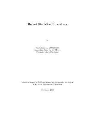 Robust Statistical Procedures
by
Tokelo Khalema (2008060978)
Supervisor: Sean van der Merwe
University of the Free State
Submitted in partial fulﬁlment of the requirements for the degree:
B.Sc. Hons. Mathematical Statistics
November 2013
 