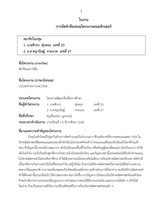 2
ใบงาน
การจัดทาข้อเสนอโครงงานคอมพิวเตอร์
สมาชิกในกลุ่ม
1. นายศิวกร สุ่นทอง เลขที่ 23
2. น.ส.ชญานิษฐ์ จายนวล เลขที่ 27
ชื่อโครงงาน (ภาษาไทย)
ฟังก์ชันลอการิทึม
ชื่อโครงงาน (ภาษาอังกฤษ)
LOGARITHM FUNCTION
ประเภทโครงงาน โครงงานพัฒนาสื่อเพื่อการศึกษา
ชื่อผู้ทาโครงงาน 1. นายศิวกร สุ่นทอง เลขที่ 23
2. น.ส.ชญานิษฐ์ จายนวล เลขที่ 27
ชื่อที่ปรึกษา ครูเขื่อนทอง มูลวรรณ์
ระยะเวลาดาเนินงาน ภาคเรียนที่ 1-2 ปีการศึกษา 2558
ที่มาและความสาคัญของโครงงาน
ปัจจุบันเด็กไทยมีปัญหาในด้านการคิดคานวณเป็นจานวนมาก ซึ่งจะสังเกตได้จากผลคะแนนสอบ PISA ใน
วิชาคณิตศาสตร์ที่ผลคะแนนสอบของเด็กนักเรียนในประเทศไทยต่ากว่าคะแนนเฉลี่ยของนักเรียนทั่วโลกที่ร่วมเข้า
สอบ ซึ่งปัญหานี้อาจจะมีสาเหตุมาจาก ตัวนักเรียนเองที่ไม่ตั้งใจเรียน หรือตัวครูผู้สอนที่สอนอย่างไม่เป็นระบบ ทาให้
เด็กไม่เข้าใจ รวมไปถึงหลักสูตรที่ยากเกินความจาเป็นของนักเรียน และปัญหาเหล่านี้เองจะส่งผลให้ตัวเด็กทาคะแนน
ในวิชาคณิตศาสตร์ไม่ค่อยดีเท่าที่ควร ทาให้เด็กหลายคนไม่ชอบหรือไม่ต้องการเรียนวิชาคณิตศาสตร์อีกเพราะคิดว่ามี
เนื้อหาที่ยากเกินความจาเป็นในชีวิตประจาวัน แต่รู้หรือไม่ ถ้าหากไม่มีวิชาคณิตศาสตร์ก็อาจจะไม่มีสิ่งอานวยความ
สะดวกให้มนุษยชาติ เราอาจจะต้องจุดตะเกียงไฟเหมือนสมัยก่อน หุงข้าวด้วยการใช้เตาถ่าน จะเห็นได้ว่าคณิตศาสตร์
ทาให้สิ่งเหล่านี้แปรเปลี่ยนไป ให้เราสะดวกสบายมากยิ่งขึ้น จากปัญหาการไม่ชอบเรียนวิชาคณิตศาสตร์ของเด็กไทย
ข้าพเจ้าเห็นว่าหากเราลองเปลี่ยนรูปแบบการนาเสนอการสอนให้มีความน่าสนใจ และสามารถให้เด็ก ๆ เข้าใจได้
โดยง่าย ก็จะเป็นหนทางหนึ่งในการเปลี่ยนทัศนคติในการเรียนวิชาคณิตศาสตร์ของเด็ก ๆ
 