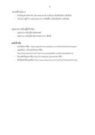 5
สถานที่ดาเนินการ
- โรงเรียนยุพราชวิทยาลัย 238 ถ.พระปกเกล้า ต.ศรีภูมิ อ.เมืองเชียงใหม่ จ.เชียงใหม่
- 199/330 หมู่ที่ 9 ถ.วงแหวนรอบกลาง ต.สันผีเสื้อ อ.เมืองเชียงใหม่ จ.เชียงใหม่
กลุ่มสาระการเรียนรู้ที่เกี่ยวข้อง
- กลุ่มสาระการเรียนรู้วิชาคณิตศาสตร์
- กลุ่มสาระการเรียนรู้วิชาวิทยาศาสตร์ (สาขา ฟิสิกส์)
แหล่งอ้างอิง
- (ประวัติลอการิทึม) http://logarithmstw.wordpress.com/2013/03/22/homepage/
- (แผ่นดินไหว...เกี่ยวอะไรกับลอการิทึม)
http://www.bj.ac.th/main/?name=knowledge&file=readknowledge&id=31
- (นิยามฟังก์ชันลอการิทึม) http://th.wikipedia.org/wiki/ลอการิทึม
- (ฟังก์ชันเอ็กซ์โปเนลเชียล) http://www.sahavicha.com/UserFiles/File/logarithm.doc
 