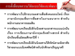 การตั้งชื่อบทความวิจัยแบบวิจัยและพัฒนา
• การพัฒนาเว็บฝึ กอบรมผสานสื่อสังคมออนไลน์ เรื่อง
ภาษาอังกฤษเพื่อการสื่อสารในงานธนาคาร สาหรับ
พนักงานธนาคารออมสิน
• การพัฒนาบทเรียนอีเลิร์นนิงผสานเอกสารแบบแบ่งปัน
เรื่อง การเขียนภาษาอังกฤษเชิงสร้างสรรค์ สาหรับ
นักเรียนชั้นมัธยมศึกษาปีที่ 1
• การพัฒนาบทเรียนอีเลิร์นนิงผสานวีดิทัศน์ตามอัธยาศัย
วิชาออกแบบนิเทศศิลป์ สาหรับนักศึกษาปริญญาตรี
 