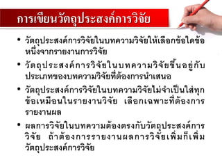 การเขียนวัตถุประสงค์การวิจัย
• วัตถุประสงค์การวิจัยในบทความวิจัยให้เลือกข้อใดข้อ
หนึ่งจากรายงานการวิจัย
• วัตถุประสงค์การวิจัยในบทความวิจัยขึ้นอยู่กับ
ประเภทของบทความวิจัยที่ต้องการนาเสนอ
• วัตถุประสงค์การวิจัยในบทความวิจัยไม่จาเป็ นใส่ทุก
ข้อเหมือนในรายงานวิจัย เลือกเฉพาะที่ต้องการ
รายงานผล
• ผลการวิจัยในบทความต้องตรงกับวัตถุประสงค์การ
วิจัย ถ้าต้องการรายงานผลการวิจัยเพิ่มก็เพิ่ม
วัตถุประสงค์การวิจัย
 