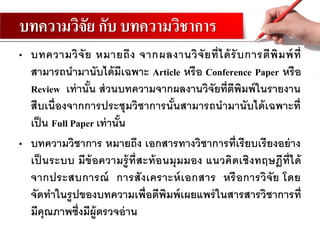 บทความวิจัย กับ บทความวิชาการ
• บทความวิจัย หมายถึง จากผลงานวิจัยที่ได้รับการตีพิมพ์ที่
สามารถนามานับได้มีเฉพาะ Article หรือ Conference Paper หรือ
Review เท่านั้น ส่วนบทความจากผลงานวิจัยที่ตีพิมพ์ในรายงาน
สืบเนื่องจากการประชุมวิชาการนั้นสามารถนามานับได้เฉพาะที่
เป็น Full Paper เท่านั้น
• บทความวิชาการ หมายถึง เอกสารทางวิชาการที่เรียบเรียงอย่าง
เป็ นระบบ มีข้อความรู้ที่สะท้อนมุมมอง แนวคิดเชิงทฤษฎีที่ได้
จากประสบการณ์ การสังเคราะห์เอกสาร หรือการวิจัย โดย
จัดทาในรูปของบทความเพื่อตีพิมพ์เผยแพร่ในสารสารวิชาการที่
มีคุณภาพซึ่งมีผู้ตรวจอ่าน
 