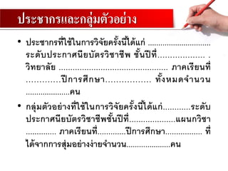 ประชากรและกลุ่มตัวอย่าง
• ประชากรที่ใช้ในการวิจัยครั้งนี้ได้แก่ ..............................
ระดับประกาศนียบัตรวิชาชีพ ชั้นปี ที่................... .
วิทยาลัย ............................................... ภาคเรียนที่
.............ปี การศึกษา................. ทั้งหมดจานวน
.....................คน
• กลุ่มตัวอย่างที่ใช้ในการวิจัยครั้งนี้ได้แก่............ระดับ
ประกาศนียบัตรวิชาชีพชั้นปี ที่....................แผนกวิชา
.............. ภาคเรียนที่.............ปีการศึกษา................. ที่
ได้จากการสุ่มอย่างง่ายจานวน.....................คน
 