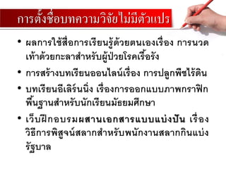 การตั้งชื่อบทความวิจัยไม่มีตัวแปร
• ผลการใช้สื่อการเรียนรู้ด้วยตนเองเรื่อง การนวด
เท้าด้วยกะลาสาหรับผู้ป่วยโรคเรื้อรัง
• การสร้างบทเรียนออนไลน์เรื่อง การปลูกพืชไร้ดิน
• บทเรียนอีเลิร์นนิ่ง เรื่องการออกแบบภาพกราฟิก
พื้นฐานสาหรับนักเรียนมัธยมศึกษา
• เว็บฝึ กอบรมผสานเอกสารแบบแบ่งปัน เรื่อง
วิธีการพิสูจน์สลากสาหรับพนักงานสลากกินแบ่ง
รัฐบาล
 