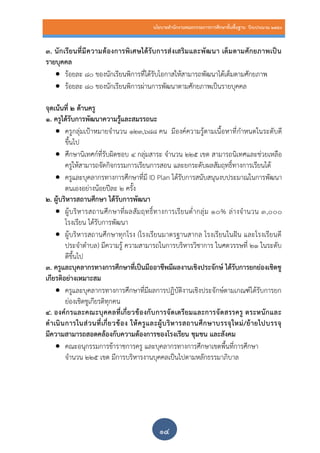 นโยบายสานักงานคณะกรรมการการศึกษาขั้นพื้นฐาน ปีงบประมาณ 2559
๑๔
3. นักเรียนที่มีความต้องการพิเศษได้รับการส่งเสริมและพัฒนา เต็มตามศักยภาพเป็น
รายบุคคล
 ร้อยละ 80 ของนักเรียนพิการที่ได้รับโอกาสให้สามารถพัฒนาได้เต็มตามศักยภาพ
 ร้อยละ 80 ของนักเรียนพิการผ่านการพัฒนาตามศักยภาพเป็นรายบุคคล
จุดเน้นที่ 2 ด้านครู
1. ครูได้รับการพัฒนาความรู้และสมรรถนะ
 ครูกลุ่มเป้าหมายจานวน 123,688 คน มีองค์ความรู้ตามเนื้อหาที่กาหนดในระดับดี
ขึ้นไป
 ศึกษานิเทศก์ที่รับผิดชอบ 4 กลุ่มสาระ จานวน 225 เขต สามารถนิเทศและช่วยเหลือ
ครูให้สามารถจัดกิจกรรมการเรียนการสอน และยกระดับผลสัมฤทธิ์ทางการเรียนได้
 ครูและบุคลากรทางการศึกษาที่มี ID Plan ได้รับการสนับสนุนงบประมาณในการพัฒนา
ตนเองอย่างน้อยปีละ 2 ครั้ง
2. ผู้บริหารสถานศึกษา ได้รับการพัฒนา
 ผู้บริหารสถานศึกษาที่ผลสัมฤทธิ์ทางการเรียนต่ากลุ่ม 10% ล่างจานวน 3,000
โรงเรียน ได้รับการพัฒนา
 ผู้บริหารสถานศึกษาทุกโรง (โรงเรียนมาตรฐานสากล โรงเรียนในฝัน และโรงเรียนดี
ประจาตาบล) มีความรู้ ความสามารถในการบริหารวิชาการ ในศตวรรษที่ 21 ในระดับ
ดีขึ้นไป
3. ครูและบุคลากรทางการศึกษาที่เป็นมืออาชีพมีผลงานเชิงประจักษ์ ได้รับการยกย่องเชิดชู
เกียรติอย่างเหมาะสม
 ครูและบุคลากรทางการศึกษาที่มีผลการปฏิบัติงานเชิงประจักษ์ตามเกณฑ์ได้รับการยก
ย่องเชิดชูเกียรติทุกคน
4. องค์กรและคณะบุคคลที่เกี่ยวข้องกับการจัดเตรียมและการจัดสรรครู ตระหนักและ
ดาเนินการในส่วนที่เกี่ยวข้อง ให้ครูและผู้บริหารสถานศึกษาบรรจุใหม่/ย้ายไปบรรจุ
มีความสามารถสอดคล้องกับความต้องการของโรงเรียน ชุมชน และสังคม
 คณะอนุกรรมการข้าราชการครู และบุคลากรทางการศึกษาเขตพื้นที่การศึกษา
จานวน 225 เขต มีการบริหารงานบุคคลเป็นไปตามหลักธรรมาภิบาล
 