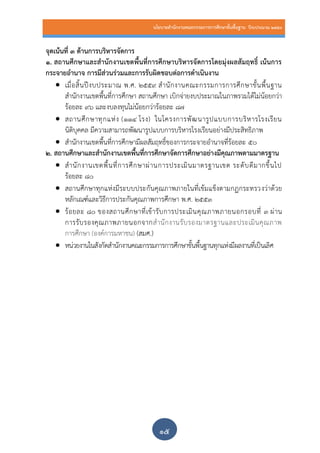นโยบายสานักงานคณะกรรมการการศึกษาขั้นพื้นฐาน ปีงบประมาณ 2559
๑๕
จุดเน้นที่ 3 ด้านการบริหารจัดการ
1. สถานศึกษาและสานักงานเขตพื้นที่การศึกษาบริหารจัดการโดยมุ่งผลสัมฤทธิ์ เน้นการ
กระจายอานาจ การมีส่วนร่วมและการรับผิดชอบต่อการดาเนินงาน
 เมื่อสิ้นปีงบประมาณ พ.ศ. 2559 สานักงานคณะกรรมการการศึกษาขั้นพื้นฐาน
สานักงานเขตพื้นที่การศึกษา สถานศึกษา เบิกจ่ายงบประมาณในภาพรวมได้ไม่น้อยกว่า
ร้อยละ 96 และงบลงทุนไม่น้อยกว่าร้อยละ 87
 สถานศึกษาทุกแห่ง (114 โรง) ในโครงการพัฒนารูปแบบการบริหารโรงเรียน
นิติบุคคล มีความสามารถพัฒนารูปแบบการบริหารโรงเรียนอย่างมีประสิทธิภาพ
 สานักงานเขตพื้นที่การศึกษามีผลสัมฤทธิ์ของการกระจายอานาจที่ร้อยละ ๕๐
2. สถานศึกษาและสานักงานเขตพื้นที่การศึกษาจัดการศึกษาอย่างมีคุณภาพตามมาตรฐาน
 สานักงานเขตพื้นที่การศึกษาผ่านการประเมินมาตรฐานเขต ระดับดีมากขึ้นไป
ร้อยละ 80
 สถานศึกษาทุกแห่งมีระบบประกันคุณภาพภายในที่เข้มแข็งตามกฏกระทรวงว่าด้วย
หลักเณฑ์และวิธีการประกันคุณภาพการศึกษา พ.ศ. 2553
 ร้อยละ 80 ของสถานศึกษาที่เข้ารับการประเมินคุณภาพภายนอกรอบที่ 3 ผ่าน
การรับรองคุณภาพภายนอกจากสานักงานรับรองมาตรฐานและประเมินคุณภาพ
การศึกษา (องค์การมหาชน) (สมศ.)
 หน่วยงานในสังกัดสานักงานคณะกรรมการการศึกษาขั้นพื้นฐานทุกแห่งมีผลงานที่เป็นเลิศ
 