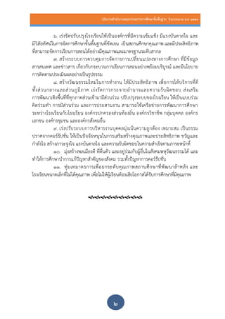 นโยบายสานักงานคณะกรรมการการศึกษาขั้นพื้นฐาน ปีงบประมาณ พ.ศ. 2559
๒
๖. เร่งรัดปรับปรุงโรงเรียนให้เป็นองค์กรที่มีความเข้มแข็ง มีแรงบันดาลใจ และ
มีวิสัยทัศน์ในการจัดการศึกษาขั้นพื้นฐานที่ชัดเจน เป็นสถานศึกษาคุณภาพ และมีประสิทธิภาพ
ที่สามารถจัดการเรียนการสอนได้อย่างมีคุณภาพและมาตรฐานระดับสากล
๗. สร้างระบบการควบคุมการจัดการการเปลี่ยนแปลงทางการศึกษา ที่มีข้อมูล
สารสนเทศ และข่าวสาร เกี่ยวกับกระบวนการเรียนการสอนอย่างพร้อมบริบูรณ์ และมีนโยบาย
การติดตามประเมินผลอย่างเป็นรูปธรรม
๘. สร้างวัฒนธรรมใหม่ในการทางาน ให้มีประสิทธิภาพ เพื่อการให้บริการที่ดี
ทั้งส่วนกลางและส่วนภูมิภาค เร่งรัดการกระจายอานาจและความรับผิดชอบ ส่งเสริม
การพัฒนาเชิงพื้นที่ที่ทุกภาคส่วนเข้ามามีส่วนร่วม ปรับปรุงระบบของโรงเรียน ให้เป็นแบบร่วม
คิดร่วมทา การมีส่วนร่วม และการประสานงาน สามารถใช้เครือข่ายการพัฒนาการศึกษา
ระหว่างโรงเรียนกับโรงเรียน องค์กรปกครองส่วนท้องถิ่น องค์กรวิชาชีพ กลุ่มบุคคล องค์กร
เอกชน องค์กรชุมชน และองค์กรสังคมอื่น
๙. เร่งปรับระบบการบริหารงานบุคคลมุ่งเน้นความถูกต้อง เหมาะสม เป็นธรรม
ปราศจากคอร์รัปชั่น ให้เป็นปัจจัยหนุนในการเสริมสร้างคุณภาพและประสิทธิภาพ ขวัญและ
กาลังใจ สร้างภาวะจูงใจ แรงบันดาลใจ และความรับผิดชอบในความสาเร็จตามภาระหน้าที่
๑๐. มุ่งสร้างพลเมืองดี ที่ตื่นตัว และอยู่ร่วมกับผู้อื่นในสังคมพหุวัฒนธรรมได้ และ
ทาให้การศึกษานาการแก้ปัญหาสาคัญของสังคม รวมทั้งปัญหาการคอร์รัปชั่น
๑๑. ทุ่มเทมาตรการเพื่อยกระดับคุณภาพสถานศึกษาที่พัฒนาล้าหลัง และ
โรงเรียนขนาดเล็กที่ไม่ได้คุณภาพ เพื่อไม่ให้ผู้เรียนต้องเสียโอกาสได้รับการศึกษาที่มีคุณภาพ

 