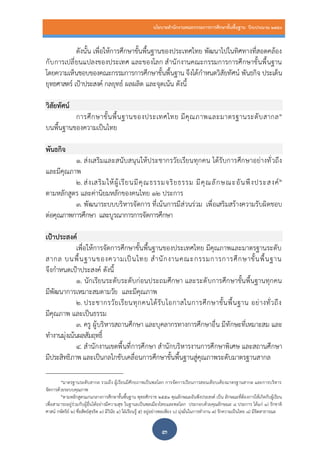นโยบายสานักงานคณะกรรมการการศึกษาขั้นพื้นฐาน ปีงบประมาณ 2559
๓
ดังนั้น เพื่อให้การศึกษาขั้นพื้นฐานของประเทศไทย พัฒนาไปในทิศทางที่สอดคล้อง
กับการเปลี่ยนแปลงของประเทศ และของโลก สานักงานคณะกรรมการการศึกษาขั้นพื้นฐาน
โดยความเห็นชอบของคณะกรรมการการศึกษาขั้นพื้นฐาน จึงได้กาหนดวิสัยทัศน์ พันธกิจ ประเด็น
ยุทธศาสตร์ เป้าประสงค์ กลยุทธ์ ผลผลิต และจุดเน้น ดังนี้
วิสัยทัศน์
การศึกษาขั้นพื้นฐานของประเทศไทย มีคุณภาพและมาตรฐานระดับสากล๑
บนพื้นฐานของความเป็นไทย
พันธกิจ
๑. ส่งเสริมและสนับสนุนให้ประชากรวัยเรียนทุกคน ได้รับการศึกษาอย่างทั่วถึง
และมีคุณภาพ
๒. ส่งเสริมให้ผู้เรียนมีคุณธรรมจริยธรรม มีคุณลักษณะอันพึงประสงค์๒
ตามหลักสูตร และค่านิยมหลักของคนไทย 12 ประการ
๓. พัฒนาระบบบริหารจัดการ ที่เน้นการมีส่วนร่วม เพื่อเสริมสร้างความรับผิดชอบ
ต่อคุณภาพการศึกษา และบูรณาการการจัดการศึกษา
เป้าประสงค์
เพื่อให้การจัดการศึกษาขั้นพื้นฐานของประเทศไทย มีคุณภาพและมาตรฐานระดับ
สากล บนพื้นฐานของความเป็นไทย สานักงานคณะกรรมการการศึกษาขั้นพื้นฐาน
จึงกาหนดเป้าประสงค์ ดังนี้
๑. นักเรียนระดับระดับก่อนประถมศึกษา และระดับการศึกษาขั้นพื้นฐานทุกคน
มีพัฒนาการเหมาะสมตามวัย และมีคุณภาพ
๒. ประชากรวัยเรียนทุกคนได้รับโอกาสในการศึกษาขั้นพื้นฐาน อย่างทั่วถึง
มีคุณภาพ และเป็นธรรม
๓. ครู ผู้บริหารสถานศึกษา และบุคลากรทางการศึกษาอื่น มีทักษะที่เหมาะสม และ
ทางานมุ่งเน้นผลสัมฤทธิ์
๔. สานักงานเขตพื้นที่การศึกษา สานักบริหารงานการศึกษาพิเศษ และสถานศึกษา
มีประสิทธิภาพ และเป็นกลไกขับเคลื่อนการศึกษาขั้นพื้นฐานสู่คุณภาพระดับมาตรฐานสากล
๑มาตรฐานระดับสากล รวมถึง ผู้เรียนมีศักยภาพเป็นพลโลก การจัดการเรียนการสอนเทียบเคียงมาตรฐานสากล และการบริหาร
จัดการด้วยระบบคุณภาพ
๒ตามหลักสูตรแกนกลางการศึกษาขั้นพื้นฐาน พุทธศักราช ๒๕๕๑ คุณลักษณะอันพึงประสงค์ เป็น ลักษณะที่ต้องการให้เกิดกับผู้เรียน
เพื่อสามารถอยู่ร่วมกับผู้อื่นได้อย่างมีความสุข ในฐานะเป็นพลเมืองไทยและพลโลก ประกอบด้วยคุณลักษณะ ๘ ประการ ได้แก่ ๑) รักชาติ
ศาสน์ กษัตริย์ ๒) ซื่อสัตย์สุจริต ๓) มีวินัย ๔) ใฝ่เรียนรู้ ๕) อยู่อย่างพอเพียง ๖) มุ่งมั่นในการทางาน ๗) รักความเป็นไทย ๘) มีจิตสาธารณะ
 