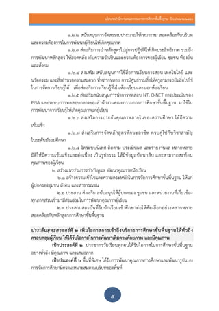 นโยบายสานักงานคณะกรรมการการศึกษาขั้นพื้นฐาน ปีงบประมาณ 2559
๕
1.2.2 สนับสนุนการจัดสรรงบประมาณให้เหมาะสม สอดคล้องกับบริบท
และความต้องการในการพัฒนาผู้เรียนให้เกิดคุณภาพ
1.2.3 ส่งเสริมการนาหลักสูตรไปสู่การปฏิบัติให้เกิดประสิทธิภาพ รวมถึง
การพัฒนาหลักสูตร ให้สอดคล้องกับความจาเป็นและความต้องการของผู้เรียน ชุมชน ท้องถิ่น
และสังคม
1.2.4 ส่งเสริม สนับสนุนการใช้สื่อการเรียนการสอน เทคโนโลยี และ
นวัตกรรม และสิ่งอานวยความสะดวก ที่หลากหลาย การมีศูนย์รวมสื่อให้ครูสามารถยืมสื่อไปใช้
ในการจัดการเรียนรู้ได้ เพื่อส่งเสริมการเรียนรู้ทั้งในห้องเรียนและนอกห้องเรียน
1.2.5 ส่งเสริมสนับสนุนการนาการทดสอบ NT, O-NET การประเมินของ
PISA และระบบการทดสอบกลางของสานักงานคณะกรรมการการศึกษาขั้นพื้นฐาน มาใช้ใน
การพัฒนาการเรียนรู้ให้เกิดคุณภาพแก่ผู้เรียน
1.2.6 ส่งเสริมการประกันคุณภาพภายในของสถานศึกษา ให้มีความ
เข้มแข็ง
1.2.7 ส่งเสริมการจัดหลักสูตรทักษะอาชีพ ควบคู่ไปกับวิชาสามัญ
ในระดับมัธยมศึกษา
1.2.8 จัดระบบนิเทศ ติดตาม ประเมินผล และรายงานผล หลากหลาย
มิติให้มีความเข้มแข็งและต่อเนื่อง เป็นรูปธรรม ให้มีข้อมูลป้อนกลับ และสามารถสะท้อน
คุณภาพของผู้เรียน
2. สร้างแนวร่วมการกากับดูแล พัฒนาคุณภาพนักเรียน
2.1 สร้างความเข้าใจและความตระหนักในการจัดการศึกษาขั้นพื้นฐาน ให้แก่
ผู้ปกครองชุมชน สังคม และสาธารณชน
๒.2 ประสาน ส่งเสริม สนับสนุนให้ผู้ปกครอง ชุมชน และหน่วยงานที่เกี่ยวข้อง
ทุกภาคส่วนเข้ามามีส่วนร่วมในการพัฒนาคุณภาพผู้เรียน
2.๓ ประสานสถาบันที่รับนักเรียนเข้าศึกษาต่อให้คัดเลือกอย่างหลากหลาย
สอดคล้องกับหลักสูตรการศึกษาขั้นพื้นฐาน
ประเด็นยุทธศาสตร์ที่ ๒ เพิ่มโอกาสการเข้าถึงบริการการศึกษาขั้นพื้นฐานให้ทั่วถึง
ครอบคลุมผู้เรียน ให้ได้รับโอกาสในการพัฒนาเต็มตามศักยภาพ และมีคุณภาพ
เป้าประสงค์ที่ ๒ ประชากรวัยเรียนทุกคนได้รับโอกาสในการศึกษาขั้นพื้นฐาน
อย่างทั่วถึง มีคุณภาพ และเสมอภาค
เป้าประสงค์ที่ ๖ พื้นที่พิเศษ ได้รับการพัฒนาคุณภาพการศึกษาและพัฒนารูปแบบ
การจัดการศึกษามีความเหมาะสมตามบริบทของพื้นที่
 