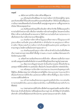 นโยบายสานักงานคณะกรรมการการศึกษาขั้นพื้นฐาน ปีงบประมาณ 2559
๖
กลยุทธ์
1. เพิ่มโอกาสการเข้าถึงการจัดการศึกษาที่มีคุณภาพ
1.1 สนับสนุนโรงเรียนดีมีคุณภาพ ตามความต้องการจาเป็นของผู้เรียน ชุมชน
และบริบทของพื้นที่ ทั้งในระดับประถมศึกษาและระดับมัธยมศึกษา ให้เป็นโรงเรียนที่มีรูปแบบ
การเรียนการสอนที่สอดคล้องกับบริบทของพื้นที่ และมุ่งสู่มาตรฐานสากล บนพื้นฐานของความ
เป็นไทย ให้ครอบคลุมทุกตาบล
1.2 ส่งเสริมและสนับสนุนให้โรงเรียนจัดการศึกษาวิชาชีพ ทั้งที่จัดเองและสร้าง
ความร่วมมือกับหน่วยงานอื่น เพื่อเป็นการส่งเสริมการมีงานทาของผู้เรียน โดยเฉพาะโรงเรียน
ที่จัดการศึกษาระดับมัธยมศึกษาตอนปลาย ให้สร้างความร่วมมือกับสถานประกอบการ
เพื่อเป็นช่องทางในการเลือกประกอบอาชีพของผู้เรียน
1.3 ส่งเสริมการจัดการศึกษาในรูปแบบที่หลากหลาย ทั้งในรูปแบบปกติ
รูปแบบเพื่อความเป็นเลิศ รูปแบบเพื่อเด็กพิการ เด็กด้อยโอกาส และรูปแบบการศึกษา
ทางเลือก ให้เหมาะสมกับความต้องการจาเป็นของผู้เรียนแต่ละบุคคล และมีคุณภาพ
ตามมาตรฐาน โดยมีความเชื่อมโยงระหว่างรูปแบบต่าง ๆ
1.4 ส่งเสริมและสนับสนุนการจัดการศึกษาสาหรับโรงเรียนในพื้นที่พิเศษ
เป็นการเฉพาะตามสภาพของพื้นที่ (พื้นที่สูง ชายแดน เกาะแก่ง เขตพัฒนาพิเศษเฉพาะกิจ
จังหวัดชายแดนภาคใต้)
2. เสริมสร้างความเข้มแข็งของระบบที่เกี่ยวข้อง เพื่อลดความเสี่ยงในการออก
กลางคัน และดูแลช่วยเหลือเด็กด้อยโอกาส และเด็กที่ไม่อยู่ในทะเบียนราษฎร์อย่างเหมาะสม
2.1 พัฒนาระบบข้อมูลสารสนเทศ นักเรียนเป็นรายบุคคล ทั้งในเชิงปริมาณ
และคุณภาพให้มีประสิทธิภาพ และต่อเนื่อง เชื่อมโยงกัน โดยเฉพาะเมื่อเกิดการส่งต่อนักเรียน
2.๒ สนับสนุนการบริหารจัดการงบประมาณ ประเภทงบเงินอุดหนุนรายหัว
ให้ผู้เรียน เพื่อพัฒนาคุณภาพการเรียนรู้แบบตามตัวผู้เรียน (Demand-side Financing) มีการ
เชื่อมโยงกับหน่วยงานที่เกี่ยวข้อง และหน่วยงานที่จัดการศึกษาขั้นพื้นฐาน เน้นการบริหาร
งบประมาณที่มีประสิทธิภาพ
2.3 สร้างความเข้มแข็งของระบบดูแลช่วยเหลือนักเรียน ระบบส่งเสริม
ความประพฤตินักเรียน และระบบคุ้มครองนักเรียน รวมทั้งให้เชื่อมโยงทุกระดับกับงาน
ที่สัมพันธ์
2.4 ประสานหน่วยงานที่เกี่ยวข้อง เพื่อจัดทาระบบดูแลช่วยเหลือ และจัดการศึกษา
ที่เหมาะสม สาหรับเด็กด้อยโอกาสที่ไม่อยู่ในทะเบียนราษฎร์ เช่น เด็กไร้สัญชาติ เด็กพลัดถิ่น
เด็กต่างด้าว เด็กไทยที่ไม่มีเลขประจาตัวประชาชน บุตรหลานของแรงงานต่างด้าว เป็นต้น
 