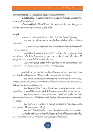 นโยบายสานักงานคณะกรรมการการศึกษาขั้นพื้นฐาน ปีงบประมาณ 2559
๗
ประเด็นยุทธศาสตร์ที่ ๓ พัฒนาคุณภาพครูและบุคลากรทางการศึกษา
เป้าประสงค์ที่ ๓ ครู และบุคลากรทางการศึกษา มีทักษะที่เหมาะสม และมีวัฒนธรรม
การทางานที่มุ่งเน้นผลสัมฤทธิ์
เป้าประสงค์ที่ ๖ พื้นที่พิเศษ ได้รับการพัฒนาคุณภาพการศึกษาและพัฒนารูปแบบ
การจัดการศึกษามีความเหมาะสมตามบริบทของพื้นที่
กลยุทธ์
๑. ลดภาระงานอื่น นอกเหนือจากงานที่เกี่ยวข้องกับการจัดการเรียนรู้ของครู
1.1 ขอความร่วมมือหน่วยงานต่างๆ หลีกเลี่ยงการจัดกิจกรรมโครงการในช่วง
เปิดภาคเรียน
1.2 ส่งเสริมการบริหารจัดการในลักษณะกลุ่มโรงเรียน โดยเฉพาะโรงเรียนที่มี
จานวนครูไม่เพียงพอ
1.3 ประสานความเป็นไปได้ในการกาหนดให้ผู้บริหารสถานศึกษาสอน
อย่างน้อย ๑ รายวิชาในโรงเรียนของตน และบุคลากรทางการศึกษาในเขตพื้นที่การศึกษาที่มี
คุณวุฒิที่เหมาะสม ช่วยสอนในโรงเรียนที่ครูไม่เพียงพอ
1.4 ประสานและส่งเสริมการทางานของจิตอาสา หรือความสนับสนุนจาก
องค์กรต่างๆ เพื่อจัดหาผู้มาช่วยเหลือการทางานต่างๆ ภายในโรงเรียน
2. ส่งเสริม สนับสนุนการพัฒนาองค์ความรู้ โดยเฉพาะด้านการวัดและประเมินผล
และทักษะในการสื่อสารของครู ให้มีสมรรถนะในการสอนอย่างมีประสิทธิภาพ
2.๑ เผยแพร่องค์ความรู้ และแหล่งเรียนรู้เกี่ยวกับนวัตกรรม วิธีการจัดการเรียน
การสอน การสอนคิดแบบต่างๆ และการวัดประเมินผล ให้สามารถพัฒนาและประเมินผลนักเรียน
ให้มีคุณภาพตามศักยภาพเป็นรายบุคคล
2.๒พัฒนาครูให้สามารถยกระดับคุณภาพการศึกษาตามศักยภาพของแต่ละ
บุคคล โดยการประยุกต์ใช้สื่อ และระบบเทคโนโลยีสารสนเทศและการสื่อสารอย่างเหมาะสม
2.๓ส่งเสริมระบบการนิเทศแบบกัลยาณมิตร โดยสานักงานเขตพื้นที่การศึกษา
ผู้บริหารสถานศึกษา และครู ทั้งในโรงเรียน ระหว่างโรงเรียน หรือภาคส่วนอื่น ๆ ตามความพร้อม
ของโรงเรียน
2.๔ส่งเสริมการสร้างเครือข่ายการเรียนรู้ การมีส่วนร่วมจากผู้มีส่วนเกี่ยวข้อง
และทุกภาคส่วนให้เกิดชุมชนแห่งการเรียนรู้
2.๕ ส่งเสริมให้ครูจัดการเรียนการสอน ให้สอดรับกับการเป็นประชาคมอาเซียน
3. ส่งเสริม สนับสนุนการพัฒนาผู้บริหารสถานศึกษา ให้มีความสามารถทุกด้าน
อย่างมีประสิทธิภาพ และเกิดประสิทธิผล โดยมุ่งเน้นผลสัมฤทธิ์ของนักเรียน
 