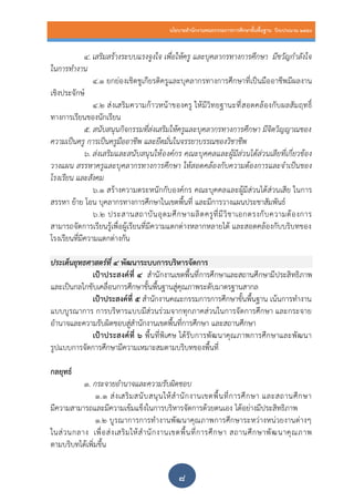 นโยบายสานักงานคณะกรรมการการศึกษาขั้นพื้นฐาน ปีงบประมาณ 2559
๘
4. เสริมสร้างระบบแรงจูงใจ เพื่อให้ครู และบุคลากรทางการศึกษา มีขวัญกาลังใจ
ในการทางาน
4.๑ ยกย่องเชิดชูเกียรติครูและบุคลากรทางการศึกษาที่เป็นมืออาชีพมีผลงาน
เชิงประจักษ์
4.๒ ส่งเสริมความก้าวหน้าของครู ให้มีวิทยฐานะที่สอดคล้องกับผลสัมฤทธิ์
ทางการเรียนของนักเรียน
5. สนับสนุนกิจกรรมที่ส่งเสริมให้ครูและบุคลากรทางการศึกษา มีจิตวิญญาณของ
ความเป็นครู การเป็นครูมืออาชีพ และยึดมั่นในจรรยาบรรณของวิชาชีพ
6. ส่งเสริมและสนับสนุนให้องค์กร คณะบุคคลและผู้มีส่วนได้ส่วนเสียที่เกี่ยวข้อง
วางแผน สรรหาครูและบุคลากรทางการศึกษา ให้สอดคล้องกับความต้องการและจาเป็นของ
โรงเรียน และสังคม
6.๑ สร้างความตระหนักกับองค์กร คณะบุคคลและผู้มีส่วนได้ส่วนเสีย ในการ
สรรหา ย้าย โอน บุคลากรทางการศึกษาในเขตพื้นที่ และมีการวางแผนประชาสัมพันธ์
6.๒ ประสานสถาบันอุดมศึกษาผลิตครูที่มีวิชาเอกตรงกับความต้องการ
สามารถจัดการเรียนรู้เพื่อผู้เรียนที่มีความแตกต่างหลากหลายได้ และสอดคล้องกับบริบทของ
โรงเรียนที่มีความแตกต่างกัน
ประเด็นยุทธศาสตร์ที่ ๔ พัฒนาระบบการบริหารจัดการ
เป้าประสงค์ที่ ๔ สานักงานเขตพื้นที่การศึกษาและสถานศึกษามีประสิทธิภาพ
และเป็นกลไกขับเคลื่อนการศึกษาขั้นพื้นฐานสู่คุณภาพระดับมาตรฐานสากล
เป้าประสงค์ที่ ๕ สานักงานคณะกรรมการการศึกษาขั้นพื้นฐาน เน้นการทางาน
แบบบูรณาการ การบริหารแบบมีส่วนร่วมจากทุกภาคส่วนในการจัดการศึกษา และกระจาย
อานาจและความรับผิดชอบสู่สานักงานเขตพื้นที่การศึกษา และสถานศึกษา
เป้าประสงค์ที่ ๖ พื้นที่พิเศษ ได้รับการพัฒนาคุณภาพการศึกษาและพัฒนา
รูปแบบการจัดการศึกษามีความเหมาะสมตามบริบทของพื้นที่
กลยุทธ์
1. กระจายอานาจและความรับผิดชอบ
1.๑ ส่งเสริมสนับสนุนให้สานักงานเขตพื้นที่การศึกษา และสถานศึกษา
มีความสามารถและมีความเข้มแข็งในการบริหารจัดการด้วยตนเอง ได้อย่างมีประสิทธิภาพ
1.๒ บูรณาการการทางานพัฒนาคุณภาพการศึกษาระหว่างหน่วยงานต่างๆ
ในส่วนกลาง เพื่อส่งเสริมให้สานักงานเขตพื้นที่การศึกษา สถานศึกษาพัฒนาคุณภาพ
ตามบริบทได้เพิ่มขึ้น
 