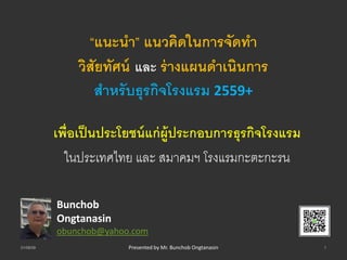 “แนะนำ” แนวคิดในกำรจัดทำ
วิสัยทัศน์ และ ร่ำงแผนดำเนินกำร
สำหรับธุรกิจโรงแรม 2559+
เพื่อเป็นประโยชน์แก่ผู้ประกอบกำรธุรกิจโรงแรม
ในประเทศไทย และ สมาคมฯ โรงแรมกะตะกะรน
Bunchob
Ongtanasin
obunchob@yahoo.com
01/08/59 1Presented by Mr. Bunchob Ongtanasin
 