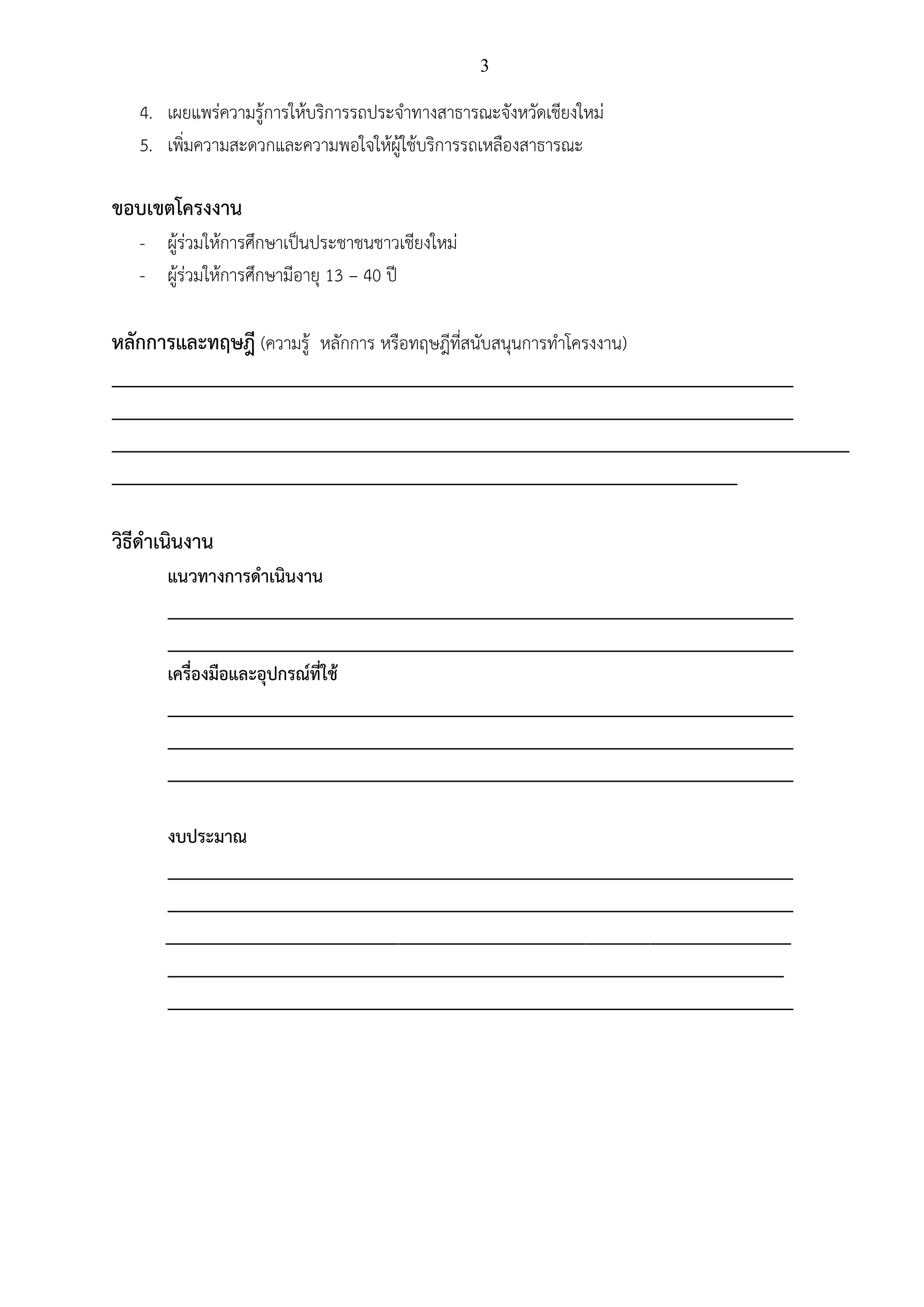 3
4. เผยแพร่ความรู้การให้บริการรถประจาทางสาธารณะจังหวัดเชียงใหม่
5. เพิ่มความสะดวกและความพอใจให้ผู้ใช้บริการรถเหลืองสาธารณะ
ขอบเขตโครงงาน
- ผู้ร่วมให้การศึกษาเป็นประชาชนชาวเชียงใหม่
- ผู้ร่วมให้การศึกษามีอายุ 13 – 40 ปี
หลักการและทฤษฎี (ความรู้ หลักการ หรือทฤษฎีที่สนับสนุนการทาโครงงาน)
_________________________________________________________________________
_________________________________________________________________________
_______________________________________________________________________________
___________________________________________________________________
วิธีดาเนินงาน
แนวทางการดาเนินงาน
___________________________________________________________________
___________________________________________________________________
เครื่องมือและอุปกรณ์ที่ใช้
___________________________________________________________________
___________________________________________________________________
___________________________________________________________________
งบประมาณ
___________________________________________________________________
___________________________________________________________________
___________________________________________________________________
__________________________________________________________________
___________________________________________________________________
 