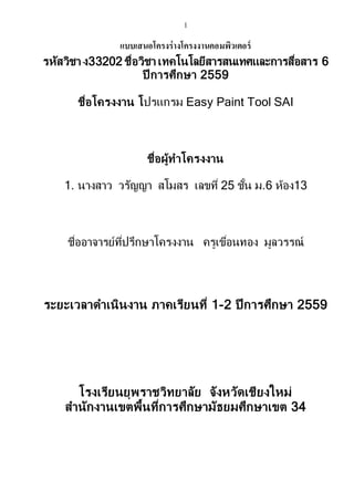 1
แบบเสนอโครงร่างโครงงานคอมพิวเตอร์
รหัสวิชา ง33202 ชื่อวิชา เทคโนโลยีสารสนเทศและการสื่อสาร 6
ปี การศึกษา 2559
ชื่อโครงงาน โปรแกรม Easy Paint Tool SAI
ชื่อผู้ทาโครงงาน
1. นางสาว วรัญญา สโมสร เลขที่ 25 ชั้น ม.6 ห้อง13
ชื่ออาจารย์ที่ปรึกษาโครงงาน ครูเขื่อนทอง มูลวรรณ์
ระยะเวลาดาเนินงาน ภาคเรียนที่ 1-2 ปี การศึกษา 2559
โรงเรียนยุพราชวิทยาลัย จังหวัดเชียงใหม่
สานักงานเขตพื้นที่การศึกษามัธยมศึกษาเขต 34
 