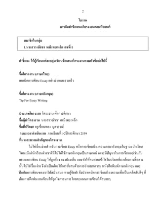2
ใบงาน
การจัดทําข้อเสนอโครงงานคอมพิวเตอร์
สมาชิกในกลุ่ม
1.นางสาว ณัชชา เหม็งทะเหล็ก เลขที่ 1
คําชี้แจง ให้ผู้เรียนแต่ละกลุ่มเขียนข้อเสนอโครงงานตามหัวข้อต่อไปนี้
ชื่อโครงงาน (ภาษาไทย)
เทคนิคการเขียน Essay อย่างง่ายและรวดเร็ว
ชื่อโครงงาน (ภาษาอังกฤษ)
Tip For Essay Writing
ประเภทโครงงาน โครงงานเพื่อการศึกษา
ชื่อผู้ทําโครงงาน นางสาวณัชชา เหม็งทะเหล็ก
ชื่อที่ปรึกษา ครูเขื่อนทอง มูลวรรณ์
ระยะเวลาดําเนินงาน ภาคเรียนที่1-2ปีการศึกษา 2559
ที่มาและความสําคัญของโครงงาน
ไม่ใช่เรื่องง่ายสําหรับการเขียน Essay หรือการเขียนเรียงความภาษาอังกฤษในฐานะนักเรียน
ไทยแม้แต่นักเรียนต่างชาติที่ไม่ได้ใช้ภาษาอังกฤษเป็นภาษาแม่ คงจะมีปัญหาในการเขียนอยุ่เช่นกัน
เพราะการเขียน Essay ให้ถูกต้อง ตรงประเด็น และทําให้คนอ่านเข้าใจในบริบทที่เราต้องการสื่อสาร
นั้นไม่ใช่เรื่องง่าย จึงจําเป็นต้องใช้การสั่งสมด้วยการอ่านบทความ หนังสือพิมพ์ภาษาอังกฤษ และ
ฝึกฝนการเขียนของเราให้สมํ่าเสมอ ทางผู้จัดทํา จึงนําเทคนิคการเขียนเรียงความเพื่อเป็นเคล็ดลับดีๆ ที่
ต้องการฝึกฝนงานเขียนให้ถูกใจกรรมการโกยคะแนนการเขียนได้สบายๆ
 