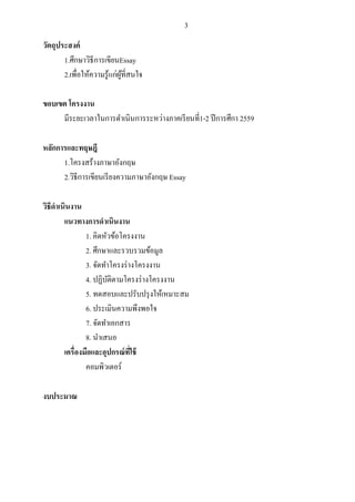 3
วัตถุประสงค์
1.ศึกษาวิธีการเขียนEssay
2.เพื่อให้ความรู้แก่ผู้ที่สนใจ
ขอบเขต โครงงาน
มีระยะเวลาในการดําเนินการระหว่างภาคเรียนที่1-2 ปีการศึกา 2559
หลักการและทฤษฎี
1.โครงสร้างภาษาอังกฤษ
2.วิธีการเขียนเรียงความภาษาอังกฤษ Essay
วิธีดําเนินงาน
แนวทางการดําเนินงาน
1. คิดหัวข้อโครงงาน
2. ศึกษาและรวบรวมข้อมูล
3. จัดทําโครงร่างโครงงาน
4. ปฏิบัติตามโครงร่างโครงงาน
5. ทดสอบและปรับปรุงให้เหมาะสม
6. ประเมินความพึงพอใจ
7. จัดทําเอกสาร
8. นําเสนอ
เครื่องมือและอุปกรณ์ที่ใช้
คอมพิวเตอร์
งบประมาณ
 