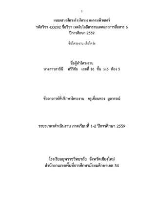 1
แบบเสนอโครงร่างโครงงานคอมพิวเตอร์
รหัสวิชา ง33202 ชื่อวิชา เทคโนโลยีสารสนเทศและการสื่อสาร 6
ปีการศึกษา 2559
ชื่อโครงงาน เสือโคร่ง
ชื่อผู้ทาโครงงาน
นางสาวสาธินี ศรีวิชัย เลขที่ 16 ชั้น ม.6 ห้อง 5
ชื่ออาจารย์ที่ปรึกษาโครงงาน ครูเขื่อนทอง มูลวรรณ์
ระยะเวลาดาเนินงาน ภาคเรียนที่ 1-2 ปีการศึกษา 2559
โรงเรียนยุพราชวิทยาลัย จังหวัดเชียงใหม่
สานักงานเขตพื้นที่การศึกษามัธยมศึกษาเขต 34
 