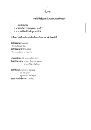 2
ใบงาน
การจัดทาข้อเสนอโครงงานคอมพิวเตอร์
สมาชิกในกลุ่ม
1. นางสาวภัทรวรรณ พุฒทอง เลขที่ 7
2. นาย ศรวิพัฒน์ อินต๊ะมูล เลขที่ 18
คาชี้แจง ให้ผู้เรียนแต่ละกลุ่มเขียนข้อเสนอโครงงานตามหัวข้อต่อไปนี้
ชื่อโครงงาน (ภาษาไทย)
วิตามินเรื่อง(ไม่)กล้วย
ชื่อโครงงาน (ภาษาอังกฤษ)
The importance of vitamins
ประเภทโครงงาน โครงงานเพื่อการศึกษา
ชื่อผู้ทาโครงงาน นางสาว ภัทรวรรณ พุฒทอง
นาย ศรวิพัฒน์ อินต๊ะมูล
ชื่อที่ปรึกษา ครูเขื่อนทอง มูลวรรณ์
ครู วารี นุภาพ
ครู พันธ์นิดา ด่านไพบูลย์
ระยะเวลาดาเนินงาน 3-4 เดือน
 