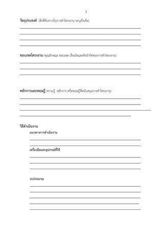3
วัตถุประสงค์ (สิ่งที่ต้องการในการทาโครงงาน ระบุเป็นข้อ)
_________________________________________________________________________
_________________________________________________________________________
_________________________________________________________________________
_________________________________________________________________________
ขอบเขตโครงงาน (คุณลักษณะ ขอบเขต เงื่อนไขและข้อจากัดของการทาโครงงาน)
_________________________________________________________________________
_________________________________________________________________________
_________________________________________________________________________
หลักการและทฤษฎี (ความรู้ หลักการ หรือทฤษฎีที่สนับสนุนการทาโครงงาน)
_________________________________________________________________________
_________________________________________________________________________
_______________________________________________________________________________
___________________________________________________________________
วิธีดาเนินงาน
แนวทางการดาเนินงาน
___________________________________________________________________
___________________________________________________________________
เครื่องมือและอุปกรณ์ที่ใช้
___________________________________________________________________
___________________________________________________________________
___________________________________________________________________
งบประมาณ
___________________________________________________________________
___________________________________________________________________
___________________________________________________________________
__________________________________________________________________
___________________________________________________________________
 