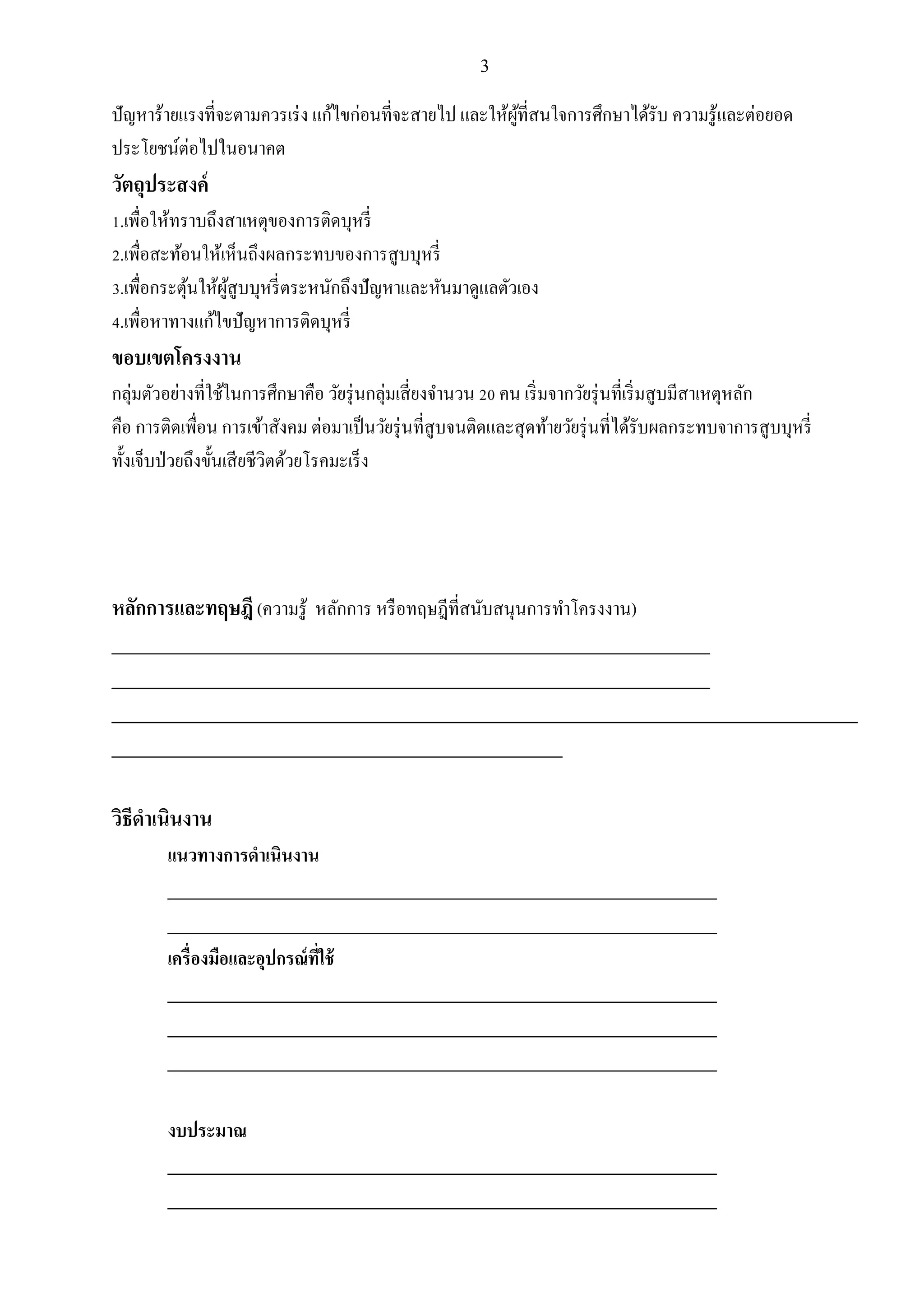 3
ปัญหาร้ายแรงที่จะตามควรเร่ง แก้ไขก่อนที่จะสายไป และให้ผู้ที่สนใจการศึกษาได้รับ ความรู้และต่อยอด
ประโยชน์ต่อไปในอนาคต
วัตถุประสงค์
1.เพื่อให้ทราบถึงสาเหตุของการติดบุหรี่
2.เพื่อสะท้อนให้เห็นถึงผลกระทบของการสูบบุหรี่
3.เพื่อกระตุ้นให้ผู้สูบบุหรี่ตระหนักถึงปัญหาและหันมาดูแลตัวเอง
4.เพื่อหาทางแก้ไขปัญหาการติดบุหรี่
ขอบเขตโครงงาน
กลุ่มตัวอย่างที่ใช้ในการศึกษาคือ วัยรุ่นกลุ่มเสี่ยงจานวน 20 คน เริ่มจากวัยรุ่นที่เริ่มสูบมีสาเหตุหลัก
คือ การติดเพื่อน การเข้าสังคม ต่อมาเป็นวัยรุ่นที่สูบจนติดและสุดท้ายวัยรุ่นที่ได้รับผลกระทบจาการสูบบุหรี่
ทั้งเจ็บป่วยถึงขั้นเสียชีวิตด้วยโรคมะเร็ง
หลักการและทฤษฎี(ความรู้ หลักการ หรือทฤษฎีที่สนับสนุนการทาโครงงาน)
_________________________________________________________________________
_________________________________________________________________________
___________________________________________________________________________________________
_______________________________________________________
วิธีดาเนินงาน
แนวทางการดาเนินงาน
___________________________________________________________________
___________________________________________________________________
เครื่องมือและอุปกรณ์ที่ใช้
___________________________________________________________________
___________________________________________________________________
___________________________________________________________________
งบประมาณ
___________________________________________________________________
___________________________________________________________________
 