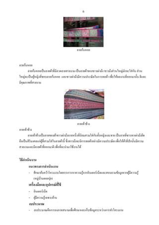 6
ลายก้นหอย
ลายก้นหอย
ลายก้นหอยเป็นลายผ้าที่มีลวดลายสวยงาม เป็นลายผ้าของชาวเผ่าม้ง ชาวม้งส่วนใหญ่มักจะใส่กัน ส่วน
ใหญ่จะเป็นผู้หญิงที่ชอบลายก้นหอย และชาวเผ่าม้งมีความประณีตในการทอผ้า เพื่อให้ผลงานที่ออกมานั้น ดีและ
มีคุณภาพที่สวยงาม
ลายเท้าช้าง
ลายเท้าช้าง
ลายเท้าช้างเป็นลายของผ้าชาวเผ่าม้งลายหนึ่งที่นิยมสวมใส่กันทั้งหญิงและชาย เป็นลายที่ชาวเขาเผ่าม้งยึด
ถือเป็นสิริมงคลแก่ผู้ที่สวมใส่ในลายผ้านี้ ซึ่งชาวม้งจะมีการทอผ้าอย่างมีความประณีต เพื่อให้ผ้าที่ปักนั้นมีความ
สวยงามและมีลายผ้าที่ออกมาดี เพื่อที่จะนามาใช้งานได้
วิธีดาเนินงาน
แนวทางการดาเนินงาน
- ศึกษาค้นคว้าโครงงานโดยการการหาความรู้จากอินเตอร์เน็ตและสอบถามข้อมูลจากผู้มีความรู้
(หมู่บ้านดอยปุย)
เครื่องมือและอุปกรณ์ที่ใช้
- อินเตอร์เน็ต
- ผู้มีความรู้เฉพาะด้าน
งบประมาณ
- งบประมาณคือการลงภาคสนามเพื่อศึกษาและเก็บข้อมูลระหว่างการทาโครงงาน
 