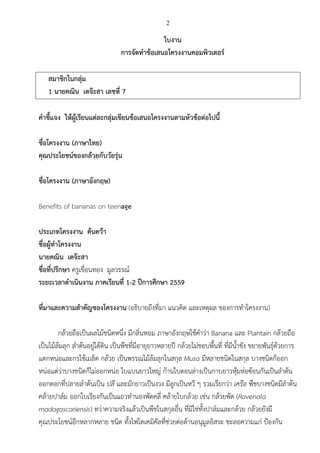 2
ใบงาน
การจัดทาข้อเสนอโครงงานคอมพิวเตอร์
สมาชิกในกลุ่ม
1 นายคณิน เตจ๊ะสา เลขที่ 7
คาชี้แจง ให้ผู้เรียนแต่ละกลุ่มเขียนข้อเสนอโครงงานตามหัวข้อต่อไปนี้
ชื่อโครงงาน (ภาษาไทย)
คุณประโยชน์ของกล้วยกับวัยรุ่น
ชื่อโครงงาน (ภาษาอังกฤษ)
Benefits of bananas on teenage
ประเภทโครงงาน ค้นคว้า
ชื่อผู้ทาโครงงาน
นายคณิน เตจ๊ะสา
ชื่อที่ปรึกษา ครูเขื่อนทอง มูลวรรณ์
ระยะเวลาดาเนินงาน ภาคเรียนที่ 1-2 ปีการศึกษา 2559
ที่มาและความสาคัญของโครงงาน (อธิบายถึงที่มา แนวคิด และเหตุผล ของการทาโครงงาน)
กล้วยถือเป็นผลไม้ชนิดหนึ่ง มีกลิ่นหอม ภาษาอังกฤษใช้คาว่า Banana และ Plantain กล้วยถือ
เป็นไม้ล้มลุก ลาต้นอยู่ใต้ดิน เป็นพืชที่มีอายุยาวหลายปี กล้วยไม่ชอบพื้นที่ ที่มีน้าขัง ขยายพันธุ์ด้วยการ
แตกหน่อและกรใช้เมล็ด กล้วย เป็นพรรณไม้ล้มลุกในสกุล Musa มีหลายชนิดในสกุล บางชนิดก็ออก
หน่อแต่ว่าบางชนิดก็ไม่ออกหน่อ ใบแบนยาวใหญ่ ก้านใบตอนล่างเป็นกาบยาวหุ้มห่อซ้อนกันเป็นลาต้น
ออกดอกที่ปลายลาต้นเป็น ปลี และมักยาวเป็นงวง มีลูกเป็นหวี ๆ รวมเรียกว่า เครือ พืชบางชนิดมีลาต้น
คล้ายปาล์ม ออกใบเรียงกันเป็นแถวทานองพัดคลี่ คล้ายใบกล้วย เช่น กล้วยพัด (Ravenala
madagascariensis) ทว่าความจริงแล้วเป็นพืชในสกุลอื่น ที่มิใช่ทั้งปาล์มและกล้วย กล้วยยังมี
คุณประโยชน์อีกหลากหลาย ชนิด ทั้งไฟโตเคมิคัลที่ช่วยต่อต้านอนุมูลอิสระ ชะลอความแก่ ป้องกัน
 