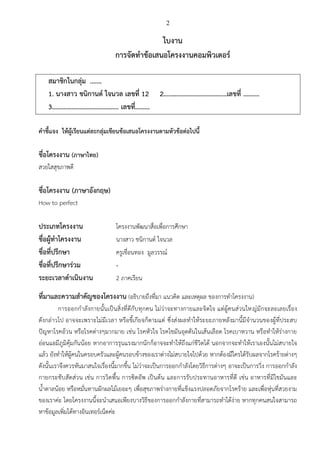 2
ใบงาน
การจัดทาข้อเสนอโครงงานคอมพิวเตอร์
สมาชิกในกลุ่ม .……
1. นางสาว ชนิกานต์ ใจนวล เลขที่ 12 2…………………………………เลขที่ ……….
3………………………………….. เลขที่………
คาชี้แจง ให้ผู้เรียนแต่ละกลุ่มเขียนข้อเสนอโครงงานตามหัวข้อต่อไปนี้
ชื่อโครงงาน (ภาษาไทย)
สวยใสสุขภาพดี
ชื่อโครงงาน (ภาษาอังกฤษ)
How to perfect
ประเภทโครงงาน โครงงานพัฒนาสื่อเพื่อการศึกษา
ชื่อผู้ทาโครงงาน นางสาว ชนิกานต์ ใจนวล
ชื่อที่ปรึกษา ครูเขื่อนทอง มูลวรรณ์
ชื่อที่ปรึกษาร่วม -
ระยะเวลาดาเนินงาน 2 ภาคเรียน
ที่มาและความสาคัญของโครงงาน (อธิบายถึงที่มา แนวคิด และเหตุผล ของการทาโครงงาน)
การออกกาลังกายนั้นเป็นสิ่งที่ดีกับทุกคน ไม่ว่าจะทางกายและจิตใจ แต่ผู้คนส่วนใหญ่มักจะละเลยเรื่อง
ดังกล่าวไป อาจจะเพราะไม่มีเวลา หรือขี้เกียจก็ตามแต่ ซึ่งส่งผลทาให้ระยะภายหลังมานี้มีจานวนของผู้ที่ประสบ
ปัญหาโรคอ้วน หรือโรคต่างๆมากมาย เช่น โรคหัวใจ โรคไขมันอุดตันในเส้นเลือด โรคเบาหวาน หรือทาให้ร่างกาย
อ่อนแอมีภูมิคุ้มกันน้อย หากอาการรุนแรงมากนักก็อาจจะทาให้ถึงแก่ชีวิตได้ นอกจากจะทาให้เราเองนั้นไม่สบายใจ
แล้ว ยังทาให้ผู้คนในครอบครัวและผู้คนรอบข้างของเราต่างไม่สบายใจไปด้วย หากต้องมีใครได้รับผลจากโรคร้ายต่างๆ
ดังนั้นเราจึงควรหันมาสนใจเรื่องนี้มากขึ้น ไม่ว่าจะเป็นการออกกาลังโดยวิธีการต่างๆ อาจะเป็นการวิ่ง การออกกาลัง
กายกระชับสัดส่วน เช่น การวิดพื้น การซิตอัพ เป็นต้น และการรับประทานอาหารที่ดี เช่น อาหารที่มีไขมันและ
น้าตาลน้อย หรือหมั่นทานผักผลไม้เยอะๆ เพื่อสุขภาพร่างกายที่แข็งแรงปลอดภัยจากโรคร้าย และเพื่อหุ่นที่สวยงาม
ของเราค่ะ โดยโครงงานนี้จะนาเสนอเพียงบางวิธีของการออกกาลังกายที่สามารถทาได้ง่าย หากทุกคนสนใจสามารถ
หาข้อมูลเพิ่มได้ทางอินเทอร์เน็ตค่ะ
 