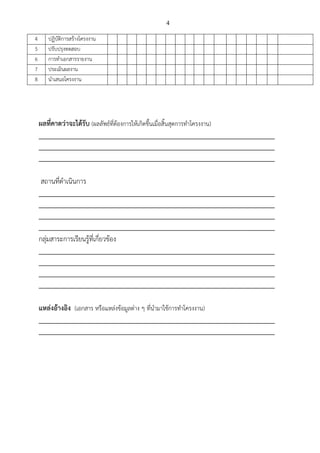 4
4 ปฏิบัติการสร้างโครงงาน
5 ปรับปรุงทดสอบ
6 การทาเอกสารรายงาน
7 ประเมินผลงาน
8 นาเสนอโครงงาน
ผลที่คาดว่าจะได้รับ (ผลลัพธ์ที่ต้องการให้เกิดขึ้นเมื่อสิ้นสุดการทาโครงงาน)
_________________________________________________________________________
_________________________________________________________________________
_________________________________________________________________________
สถานที่ดาเนินการ
_________________________________________________________________________
_________________________________________________________________________
_________________________________________________________________________
_________________________________________________________________________
กลุ่มสาระการเรียนรู้ที่เกี่ยวข้อง
_________________________________________________________________________
_________________________________________________________________________
_________________________________________________________________________
_________________________________________________________________________
แหล่งอ้างอิง (เอกสาร หรือแหล่งข้อมูลต่าง ๆ ที่นามาใช้การทาโครงงาน)
_________________________________________________________________________
_________________________________________________________________________
 