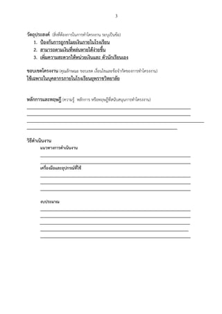 3
วัตถุประสงค์ (สิ่งที่ต้องการในการทาโครงงาน ระบุเป็นข้อ)
1. ป้องกันการถูกขโมยเงินภายในโรงเรียน
2. สามารถตามเงินที่หล่นหายได้ง่ายขึ้น
3. เพิ่มความสะดวกให้หน่วยเงินและ ตัวนักเรียนเอง
ขอบเขตโครงงาน (คุณลักษณะ ขอบเขต เงื่อนไขและข้อจากัดของการทาโครงงาน)
ใช้เฉพาะในบุคลากรภายในโรงเรียนยุพราชวิทยาลัย
หลักการและทฤษฎี (ความรู้ หลักการ หรือทฤษฎีที่สนับสนุนการทาโครงงาน)
_________________________________________________________________________
_________________________________________________________________________
_______________________________________________________________________________
___________________________________________________________________
วิธีดาเนินงาน
แนวทางการดาเนินงาน
___________________________________________________________________
___________________________________________________________________
เครื่องมือและอุปกรณ์ที่ใช้
___________________________________________________________________
___________________________________________________________________
___________________________________________________________________
งบประมาณ
___________________________________________________________________
___________________________________________________________________
___________________________________________________________________
__________________________________________________________________
___________________________________________________________________
 