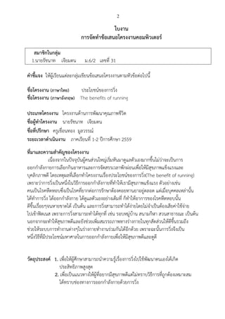 2
ใบงาน
การจัดทาข้อเสนอโครงงานคอมพิวเตอร์
สมาชิกในกลุ่ม
1.นายรัชนาท เจียมตน ม.6/2 เลขที่ 31
คาชี้แจง ให้ผู้เรียนแต่ละกลุ่มเขียนข้อเสนอโครงงานตามหัวข้อต่อไปนี้
ชื่อโครงงาน (ภาษาไทย) ประโยชน์ของการวิ่ง
ชื่อโครงงาน (ภาษาอังกฤษ) The benefits of running
ประเภทโครงงาน โครงงานด้านการพัฒนาคุณภาพชีวิต
ชื่อผู้ทาโครงงาน นายรัชนาท เจียมตน
ชื่อที่ปรึกษา ครูเขื่อนทอง มูลวรรณ์
ระยะเวลาดาเนินงาน ภาคเรียนที่ 1-2 ปีการศึกษา 2559
ที่มาและความสาคัญของโครงงาน
เนื่องจากในปัจจุบันผู้คนส่วนใหญ่เริ่มหันมาดูแลตัวเองมากขึ้นไม่ว่าจะเป็นการ
ออกกาลังกายการเลือกกินอาหารและการจัดสรรเวลาพักผ่อนเพื่อให้มีสุขภาพแข็งแรงและ
บุคลิกภาพดี โดยเหตุผลที่เลือกทาโครงงานเรื่องประโยชน์ของการวิ่ง(The benefit of running)
เพราะว่าการวิ่งเป็นหนึ่งในวิธีการออกกาลังกายที่ทาให้เรามีสุขภาพแข็งแรง ตัวอย่างเช่น
คนเป็นโรคหืดหอบซึ่งเป็นโรคที่ยากต่อการรักษาต้องคอยทานยาอยู่ตลอด แต่เมื่อบุคคลเหล่านั้น
ได้ทาการวิ่ง ได้ออกกาลังกาย ได้ดูแลตัวเองอย่างเต็มที่ ก็ทาให้อาการของโรคหืดหอบนั้น
ดีขึ้นเรื่อยๆจนหายขาดได้ เป็นต้น และการวิ่งสามารถทาได้ง่ายโดยไม่จาเป็นต้องเสียค่าใช้จ่าย
ไปเข้าฟิตเนส เพราะการวิ่งสามารถทาได้ทุกที่ เช่น รอบหมู่บ้าน สนามกีฬา สวนสาธารณะ เป็นต้น
นอกจากจะทาให้สุขภาพดีและยังช่วยเพิ่มสมรรถภาพทางร่างกายในทุกสัดส่วนให้ดีขึ้นรวมถึง
ช่วยให้ระบบการทางานต่างๆในร่างกายทางานร่วมกันได้อีกด้วย เพราะฉะนั้นการวิ่งจึงเป็น
หนึ่งวิธีที่มีประโยชน์มหาศาลในการออกกาลังกายเพื่อให้มีสุขภาพดีและดูดี
วัตถุประสงค์ 1. เพื่อให้ผู้ศึกษาสามารถนาความรู้เรื่องการวิ่งไปใช้พัฒนาตนเองได้เกิด
ประสิทธิภาพสูงสุด
2. เพื่อเป็นแนวทางให้ผู้ที่อยากมีสุขภาพดีแต่ไม่ทราบวิธีการที่ถูกต้องเหมาะสม
ได้ทราบช่องทางการออกกาลังกายด้วยการวิ่ง
 