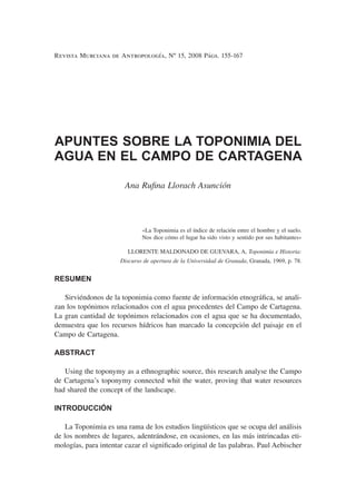 Revista Murciana de Antropología, Nº 15, 2008 Págs. 155-167
APUNTES SOBRE LA TOPONIMIA DEL
AGUA EN EL CAMPO DE CARTAGENA
Ana Ruﬁna Llorach Asunción
«La Toponimia es el índice de relación entre el hombre y el suelo.
Nos dice cómo el lugar ha sido visto y sentido por sus habitantes»
LLORENTE MALDONADO DE GUEVARA, A, Toponimia e Historia:
Discurso de apertura de la Universidad de Granada, Granada, 1969, p. 78.
RESUMEN
Sirviéndonos de la toponimia como fuente de información etnográﬁca, se anali-
zan los topónimos relacionados con el agua procedentes del Campo de Cartagena.
La gran cantidad de topónimos relacionados con el agua que se ha documentado,
demuestra que los recursos hídricos han marcado la concepción del paisaje en el
Campo de Cartagena.
ABSTRACT
Using the toponymy as a ethnographic source, this research analyse the Campo
de Cartagena’s toponymy connected whit the water, proving that water resources
had shared the concept of the landscape.
INTRODUCCIÓN
La Toponimia es una rama de los estudios lingüísticos que se ocupa del análisis
de los nombres de lugares, adentrándose, en ocasiones, en las más intrincadas eti-
mologías, para intentar cazar el signiﬁcado original de las palabras. Paul Aebischer
 