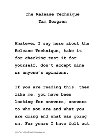 http://www.thereleasetechnique.co.uk
The Release Technique
Tam Sorgren
Whatever I say here about the
Release Technique, take it
for checking…test it for
yourself, don’t accept mine
or anyone’s opinions.
If you are reading this, then
like me, you have been
looking for answers, answers
to who you are and what you
are doing and what was going
on. For years I have felt out
 