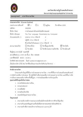 มหาวิทยาลัยราชภัฏบ้านสมเด็จเจ้าพระยา
BansomdejchaoprayaRajabhat University
คณะครุศาสตร์ สาขาวิชาภาษาไทย
ประมวลรายวิชา (Course Outline)
ประจำภำคกำรศึกษำที่  1  2  ฤดูร้อน ปีกำรศึกษำ 2559
รหัสวิชำ 1002305
ชื่อวิชำ (ไทย) กำรนำเสนอสำรด้วยเทคโนโลยีสำรสนเทศ
ชื่อวิชำ (อังกฤษ) The Thai Language Presentation by Computer
จำนวนหน่วยกิต 3 บรรยำย / คำบ / สัปดำห์ 2
ปฏิบัติ / คำบ / สัปดำห์ 2
ศึกษำค้นคว้ำด้วยตนเอง / คำบ / สัปดำห์ 5
สถำนภำพของวิชำ  ศึกษำทั่วไป  วิชำพื้นฐำนวิชำชีพ  วิชำบังคับ
 วิชำเลือก  วิชำฝึกประสบกำรณ์วิชำชีพ  วิชำเลือกเสรี
ชื่อผู้สอน อำจำรย์ฤดี กมลสวัสดิ์
สถำนที่ติดต่อ ณ อำคำร 30 ชั้น 6 ห้อง 300608
เวลำที่ติดต่อได้ 08.30 – 16.30 น.
โทรศัพท์ 080-5532244 อีเมล์ ruedee.kmsd@gmail.com
เงื่อนไขรำยวิชำ (ถ้ำมี เช่น วิชำที่ต้องเรียนมำก่อน/วิชำบังคับร่วม/วิชำควบ) -
คาอธิบายรายวิชา
โปรแกรมสำเร็จรูปที่ใช้ในกำรนำเสนอสำรภำษำไทย ภำษำที่ใช้ในกำรนำเสนอด้วยคอมพิวเตอร์
กำรจัดทำบทเพื่อกำรนำเสนอ ฝึกปฏิบัติสร้ำงสื่อประสมเพื่อกำรนำเสนอสำรภำษำไทย และใช้ในกำรจัด
กำรเรียนกำรสอนระดับกำรศึกษำขั้นพื้นฐำน กำรประเมินผลเพื่อกำรปรับปรุงแก้ไข
คุณธรรมที่เป็นจุดเน้นในการสอน
1. ควำมรับผิดชอบต่อกำรเรียน
2. ควำมตรงต่อเวลำ
3. ควำมซื่อสัตย์
4. ควำมมีระเบียบวินัย
5. ตระหนักถึงคุณค่ำของภำษำไทย
วัตถุประสงค์
1. สำมำรถอธิบำยหลักกำรออกแบบบทเรียนอิเล็กทรอนิกส์ทำงกำรศึกษำได้ถูกต้อง
2. สำมำรถรับและส่งข้อมูลผ่ำนเครื่องมือสื่อสำรสำรสนเทศอย่ำงมีประสิทธิภำพ
3. สำมำรถสร้ำงสื่อกำรสอนวิชำภำษำไทยแบบE-Learning ได้
 