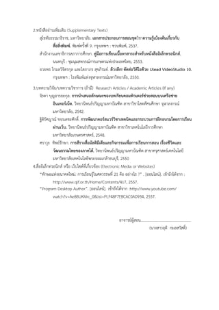 2.หนังสืออ่ำนเพิ่มเติม (Supplementary Texts)
สุโขทัยธรรมำธิรำช, มหำวิทยำลัย. เอกสารประกอบการสอนชุดวิชำความรู้เบ้องต้นเกี่ยวกับ
สื่อสิ่งพิมพ์. พิมพ์ครั้งที่ 9. กรุงเทพฯ : ชวนพิมพ์, 2537.
สำนักงำนเลขำธิกำรสภำกำรศึกษำ. คู่มือการเขียนเนื้อหาสาระสาหรับหนังสืออิเล็กทรอนิกส์.
นนทบุรี : ชุมนุมสหกรณ์กำรเกษตรแห่งประเทศไทย, 2553.
อวยพร โกมลวิจิตรกุล และโสภำภร สุขภิรมย์. ล้วงลึก! ตัดต่อวิดีโอด้วย Ulead VideoStudio 10.
กรุงเทพฯ : โรงพิมพ์แห่งจุฬำลงกรณ์มหำวิทยำลัย, 2550.
3.บทควำมวิจัย/บทควำมวิชำกำร (ถ้ำมี) Research Articles / Academic Articles (If any)
จิรดำ บุญอำรยะกุล. การนาเสนอลักษณะของบทเรียนคอมพิวเตอร์ช่วยสอนบนเครือข่าย
อินเทอร์เน็ต. วิทยำนิพนธ์ปริญญำมหำบัณฑิต สำขำวิชำโสตทัศนศึกษำ จุฬำลงกรณ์
มหำวิทยำลัย, 2542.
ฐิติรัศญำณ์ ขจรเดชะศักดิ์. การพัฒนาคอร์สแวร์วิชาเทคนิคและกระบวนการฝึกอบรมโดยการเรียน
ผ่านเว็บ. วิทยำนิพนธ์ปริญญำมหำบัณฑิต สำขำวิชำเทคโนโลยีกำรศึกษำ
มหำวิทยำลัยเกษตรศำสตร์, 2548.
ศรำวุธ ทิพย์รักษำ. การส้รางสื่อมัลติมีเดียและกิจกรรมเพื่อการเรียนการสอน เรื่องชีวิตและ
วัฒนธรรมไทยของภาคใต้. วิทยำนิพนธ์ปริญญำมหำบัณฑิต สำขำครุศำสตร์เทคโนโลยี
มหำวิทยำลัยเทคโนโลยีพระจอมเกล้ำธนบุรี, 2550
4.สื่ออิเล็กทรอนิกส์ หรือ เว็บไซต์ที่เกี่ยวข้อง (Electronic Media or Websites)
“ทักษะแห่งอนำคตใหม่: กำรเรียนรู้ในศตวรรษที่ 21 คือ อย่ำงไร ?” . [ออนไลน์]. เข้ำถึงได้จำก :
http://www.qlf.or.th/Home/Contents/417, 2557.
“Program Desktop Author”. [ออนไลน์]. เข้ำถึงได้จำก :http://www.youtube.com/
watch?v=Ae8BUKMrc_0&list=PLF48F7EBCAC0AD934, 2557.
อำจำรย์ผู้สอน....................................................
(นำงสำวฤดี กมลสวัสดิ์)
 
