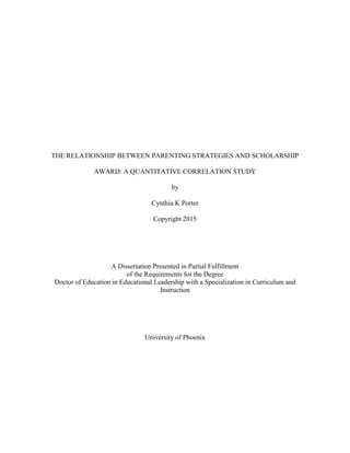 THE RELATIONSHIP BETWEEN PARENTING STRATEGIES AND SCHOLARSHIP
AWARD: A QUANTITATIVE CORRELATION STUDY
by
Cynthia K Porter
Copyright 2015
A Dissertation Presented in Partial Fulfillment
of the Requirements for the Degree
Doctor of Education in Educational Leadership with a Specialization in Curriculum and
Instruction
University of Phoenix
 
