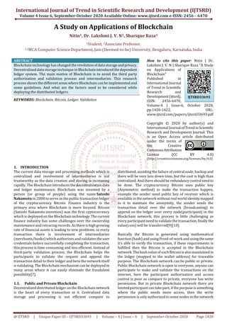 International Journal of Trend in Scientific Research and Development (IJTSRD)
Volume 4 Issue 6, September-October 2020 Available Online: www.ijtsrd.com e-ISSN: 2456 – 6470
@ IJTSRD | Unique Paper ID – IJTSRD33693 | Volume – 4 | Issue – 6 | September-October 2020 Page 1420
A Study on Applications of Blockchain
Nitin1, Dr. Lakshmi J. V. N2, Sharique Raza1
1Student, 2Associate Professor,
1,2MCA Computer Science Department, Jain (Deemed-to-be) University, Bengaluru, Karnataka, India
ABSTRACT
Blockchain technology has changed therevolutionofdata storageandprivacy.
Decentralized data storage technique in Blockchainintroducedthedependent
ledger system. The main motive of Blockchain is to avoid the third party
authorization and validation process and intermediaries. This research
process shows the different areas where Blockchain can be implemented and
some guidelines. And what are the factors need to be considered while
deploying the distributed ledgers.
KEYWORDS: Blockchain, Bitcoin, Ledger, Validation
How to cite this paper: Nitin | Dr.
Lakshmi J. V. N | Sharique Raza "A Study
on Applications of
Blockchain"
Published in
International Journal
of Trend in Scientific
Research and
Development(ijtsrd),
ISSN: 2456-6470,
Volume-4 | Issue-6, October 2020,
pp.1420-1422, URL:
www.ijtsrd.com/papers/ijtsrd33693.pdf
Copyright © 2020 by author(s) and
International Journal ofTrendinScientific
Research and Development Journal. This
is an Open Access article distributed
under the terms of
the Creative
CommonsAttribution
License (CC BY 4.0)
(http://creativecommons.org/licenses/by/4.0)
1. INTRODUCTION
The current data storage and processing methods which is
centralized and involvement of intermediaries is not
trustworthy as the data creation and storing is increasing
rapidly. The Blockchain introduces thedecentralizationdata
and ledger maintenance. Blockchain was invented by a
person (or group of people) using the name Satoshi
Nakamoto in 2008 to serve as the public transaction ledger
of the cryptocurrency Bitcoin. Finance industry is the
primary area where Blockchain is more focused. Bitcoin
(Satoshi Nakamoto invention) was the first cyptocurrency
which is deployed on the Blockchaintechnology.Thecurrent
finance industry has some challenges over the ownership
maintenance and retracing records. As there ishighgrowing
rate of financial assets is leading to new problems. in every
transaction there is involvement of intermediaries
(merchants/banks) which authorizes and validates theuser
credentials before successfully completing the transaction,
this process is time consuming and less efficient. Instead of
third-party validation process, the Blockchain helps the
participants to validate the request and append the
transaction detail to their ledger and here the network itself
is validating. The Blockchain mechanism can be deployed in
many areas where it can easily eliminate the fraudulent
possibility[7].
1.1. Public and Private Blockchain
Decentralized distributed ledger on the Blockchain network
is the heart of every transaction in it. Centralized data
storage and processing is not efficient compare to
distributed, avoiding the failure of central node, backup and
there will be very less down time, but the cost is high than
centralized. And there should be redundancycontrol needto
be done. The cryptocurrency Bitcoin uses public key
(Asymmetric method) to make the transaction happen,
example the sender need public key of receiver which is
available in the network without real worldidentitymapped
to it to maintain the anonymity, the sender sends the
transaction detail over the network (broadcasting) to
append on the ledger over every node(participant) in the
Blockchain network, this process is little challenging as
every participant need to validate the transaction,finallythe
value(coin) will be transferred[9][10].
Basically the Bitcoin is generated using mathematical
function (hash) and using Proof-of-work and using thesame
it’s able to verify the transaction, if these requirements is
fulfilled then the Bitcoin is accepted in the Blockchain
network. The hash value of each Bitcoinisalsomaintainedin
the ledger (mapped to the wallet address) for traceable
purpose. The Blockchain network can be public or private.
Public Blockchain network is open to everyone, anyone can
participate to make and validate the transactions on the
internet, here the participant authorization and access
control is poor as compare to private, everyone has write
permission. But in private Blockchain network there are
limited participant can take part, if the purposeissomething
where the public needs more access, then the write
permission is only authorized to some nodes in the network
IJTSRD33693
 