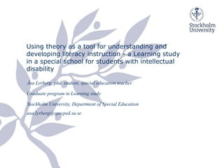 Using theory as a tool for understanding and
developing literacy instruction - a Learning study
in a special school for students with intellectual
disability
Åsa Lyrberg, phd. student, special education teacher
Graduate program in Learning study
Stockholm University, Department of Special Education
asa.lyrberg@specped.su.se
 