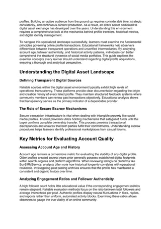 profiles. Building an active audience from the ground up requires considerable time, strategic
consistency, and continuous content production. As a result, an entire sector dedicated to
digital asset exchange has developed over the years. Understanding this environment
requires a comprehensive look at the mechanics behind profile transfers, historical metrics,
and digital identity management.
To navigate this specialized landscape successfully, learners must examine the fundamental
principles governing online profile transactions. Educational frameworks help observers
differentiate between transparent operations and unverified intermediaries. By analyzing
account age, follower authenticity, and historical activity patterns, individuals can better
comprehend the structural dynamics of social media portfolios. This guide explores the
essential concepts every learner should understand regarding digital profile acquisitions,
ensuring a thorough and analytical perspective.
Understanding the Digital Asset Landscape
Defining Transparent Digital Sources
Reliable sources within the digital asset environment typically exhibit high levels of
operational transparency. These platforms provide clear documentation regarding the origin
and creation history of every listed profile. They maintain structured feedback systems where
community members can review past transactions objectively. Educational analysis shows
that transparency serves as the primary indicator of a dependable provider.
The Role of Secure Escrow Mechanisms
Secure transaction infrastructure is vital when dealing with intangible property like social
media profiles. Trusted providers utilize holding mechanisms that safeguard funds until the
buyer confirms complete ownership transfer. This process prevents transactional
discrepancies and ensures that both parties fulfill their commitments. Understanding escrow
procedures helps learners identify professional marketplaces from casual forums.
Key Metrics for Evaluating Account Quality
Assessing Account Age and History
Account age remains a cornerstone metric for evaluating the stability of any digital profile.
Older profiles created several years prior generally possess established digital footprints
within search engines and platform algorithms. When reviewing listings on platforms like
BuySMMService, analysts often note how historical longevity correlates with operational
resilience. Investigating past posting archives ensures that the profile has maintained a
consistent and organic history over time.
Analyzing Engagement Ratios and Follower Authenticity
A high follower count holds little educational value if the corresponding engagement metrics
remain stagnant. Reliable evaluation methods focus on the ratio between total followers and
average interactions per post. Authentic profiles display natural fluctuations in likes, replies,
and reposts rather than uniform, automated activity blocks. Examining these ratios allows
observers to gauge the true vitality of an online community.
 