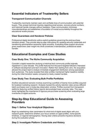 Essential Indicators of Trustworthy Sellers
Transparent Communication Channels
Trustworthy merchants maintain open and verifiable lines of communication with potential
buyers. They answer technical inquiries regarding email access, recovery phone numbers,
and historical handle changes without hesitation. Clear communication minimizes
misunderstandings and establishes a foundation of mutual accountability throughout the
educational review process.
Clear Guarantees and Handover Policies
Professional digital storefronts outline explicit guidelines governing the post-purchase
transition phase. They provide step-by-step instructions for updating security credentials and
transferring administrative ownership rights smoothly. Evaluating these support structures
gives researchers clear insight into what constitutes a standardized, professional asset
transfer.
Educational Examples and Case Studies
Case Study One: The Niche Community Acquisition
Consider a digital researcher studying a historical tech community profile originally
registered in a prior decade. The profile featured five thousand targeted followers interested
in software development and tech innovation. Rather than starting from zero, the acquisition
allowed the project lead to analyze immediate engagement distribution among specialized
tech audiences. The study revealed that older profiles maintained higher baseline visibility
during the initial transition weeks compared to newly created handles.
Case Study Two: Evaluating Bulk Profile Portfolios
Another educational scenario involves examining a portfolio of twenty micro-profiles acquired
for localized marketing research. Analysts tracked the activity retention rates across different
batch purchases over a ninety-day observation window. Profiles sourced from transparent
platforms featuring verified history reports demonstrated lower anomaly rates. This case
study highlighted the importance of rigorous pre-purchase screening when evaluating large
inventories of digital accounts.
Step-by-Step Educational Guide to Assessing
Providers
Step 1: Define Your Analytical Objectives
Begin by establishing clear parameters for what kind of digital asset aligns with your
research goals. Determine whether your focus centers on aged profiles, niche-specific
timelines, or regional demographics. Having clear criteria prevents impulsive decisions
during the evaluation phase.
Step 2: Investigate Platform Credentials and History
 