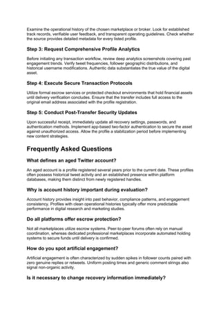 Examine the operational history of the chosen marketplace or broker. Look for established
track records, verifiable user feedback, and transparent operating guidelines. Check whether
the source provides detailed metadata for every listed profile.
Step 3: Request Comprehensive Profile Analytics
Before initiating any transaction workflow, review deep analytics screenshots covering past
engagement trends. Verify tweet frequencies, follower geographic distributions, and
historical username modifications. Authentic data substantiates the true value of the digital
asset.
Step 4: Execute Secure Transaction Protocols
Utilize formal escrow services or protected checkout environments that hold financial assets
until delivery verification concludes. Ensure that the transfer includes full access to the
original email address associated with the profile registration.
Step 5: Conduct Post-Transfer Security Updates
Upon successful receipt, immediately update all recovery settings, passwords, and
authentication methods. Implement app-based two-factor authentication to secure the asset
against unauthorized access. Allow the profile a stabilization period before implementing
new content strategies.
Frequently Asked Questions
What defines an aged Twitter account?
An aged account is a profile registered several years prior to the current date. These profiles
often possess historical tweet activity and an established presence within platform
databases, making them distinct from newly registered handles.
Why is account history important during evaluation?
Account history provides insight into past behavior, compliance patterns, and engagement
consistency. Profiles with clean operational histories typically offer more predictable
performance in digital research and marketing studies.
Do all platforms offer escrow protection?
Not all marketplaces utilize escrow systems. Peer-to-peer forums often rely on manual
coordination, whereas dedicated professional marketplaces incorporate automated holding
systems to secure funds until delivery is confirmed.
How do you spot artificial engagement?
Artificial engagement is often characterized by sudden spikes in follower counts paired with
zero genuine replies or retweets. Uniform posting times and generic comment strings also
signal non-organic activity.
Is it necessary to change recovery information immediately?
 