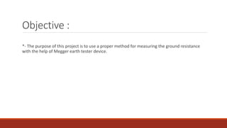 Objective :
*- The purpose of this project is to use a proper method for measuring the ground resistance
with the help of Megger earth tester device.
 