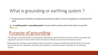 What is grounding or earthing system ?
The purpose of earthing electrical equipment (providing a path for fault current to earth) is to protect the
equipment and who in touch with it from the electrical shock and also from the fault currents
Although the earthing or grounding in electrical system is always invisible by physically & by its function
but we can feel its importance only with the problems in electrical system with poor or no earthing
system.
 The term ground is defined as a conducting connection by which a circuit or equipment is connected to the
earth
So , An earthing system or grounding system is circuitry which connects parts of the electric circuit with
the ground
Purpose of grounding :
 
