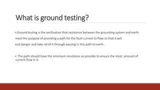 What is ground testing?
Ground testing is the verification that resistance between the grounding system and earth
meet the purpose of providing a path for the fault current to flow so that it will
end danger and take rid of it through passing in this path to earth .
 The path should have the minimum resistance as possible to ensure the most amount of
current flow in it.
 