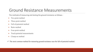 Ground Resistance Measurements
The methods of measuring and testing the ground resistance as follows :
 Two-point method
 Three-point method
 Fall-of-potential method
 Ratio method
 Four-point method
 Touch potential measurements
 Clamp-on method
 The most common method for measuring ground resistance uses the fall-of-potential method.
 