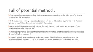 Fall of potential method :
This method measures grounding electrode resistance based upon the principle of potential
drop across the resistance.
It also uses two auxiliary electrodes (one current rod and the other a potential rod) that are
placed at a sufficient distance from the test electrodes.
a current of known magnitude is passed through the electrode under test and one of the
auxiliary electrodes (current rod).
The drop in potential between the electrode under the test and the second auxiliary electrode
(potential rod) is measured.
The ratio of volt age drop (V) to the known current (I) will indicate the resistance of the
grounding circuit. Either a DC or AC voltage source may be used for con ducting this test.
 