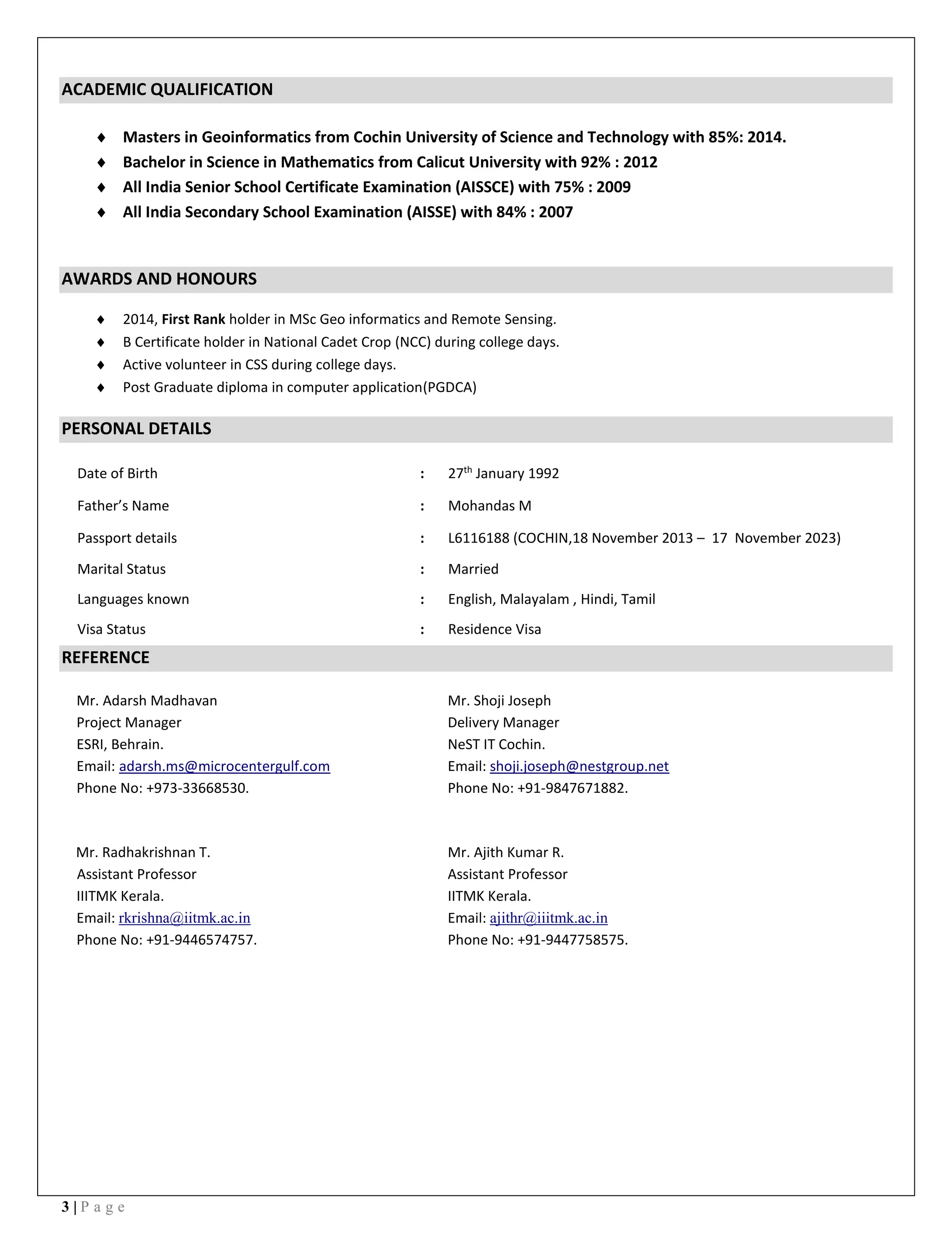 3 | P a g e
ACADEMIC QUALIFICATION
 Masters in Geoinformatics from Cochin University of Science and Technology with 85%: 2014.
 Bachelor in Science in Mathematics from Calicut University with 92% : 2012
 All India Senior School Certificate Examination (AISSCE) with 75% : 2009
 All India Secondary School Examination (AISSE) with 84% : 2007
AWARDS AND HONOURS
 2014, First Rank holder in MSc Geo informatics and Remote Sensing.
 B Certificate holder in National Cadet Crop (NCC) during college days.
 Active volunteer in CSS during college days.
 Post Graduate diploma in computer application(PGDCA)
PERSONAL DETAILS
Date of Birth : 27th
January 1992
Father’s Name : Mohandas M
Passport details : L6116188 (COCHIN,18 November 2013 – 17 November 2023)
Marital Status : Married
Languages known : English, Malayalam , Hindi, Tamil
Visa Status : Residence Visa
REFERENCE
Mr. Adarsh Madhavan
Project Manager
ESRI, Behrain.
Email: adarsh.ms@microcentergulf.com
Phone No: +973-33668530.
Mr. Shoji Joseph
Delivery Manager
NeST IT Cochin.
Email: shoji.joseph@nestgroup.net
Phone No: +91-9847671882.
Mr. Radhakrishnan T.
Assistant Professor
IIITMK Kerala.
Email: rkrishna@iitmk.ac.in
Phone No: +91-9446574757.
Mr. Ajith Kumar R.
Assistant Professor
IITMK Kerala.
Email: ajithr@iiitmk.ac.in
Phone No: +91-9447758575.
 