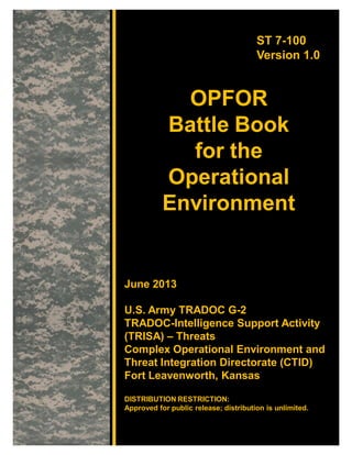 ST 7-100
Version 1.0
OPFOR
Battle Book
for the
Operational
Environment
June 2013
U.S. Army TRADOC G-2
TRADOC-Intelligence Support Activity
(TRISA) – Threats
Complex Operational Environment and
Threat Integration Directorate (CTID)
Fort Leavenworth, Kansas
DISTRIBUTION RESTRICTION:
Approved for public release; distribution is unlimited.
 