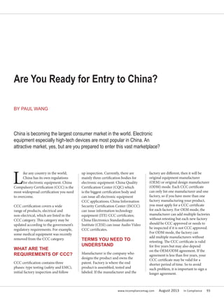 www.incompliancemag.com August 2013 In Compliance 93
L
ike any country in the world,
China has its own regulations
for electronic equipment. China
Compulsory Certification (CCC) is the
most widespread certification you need
to overcome.
CCC certification covers a wide
range of products, electrical and
non-electrical, which are listed in the
CCC category. This category may be
updated according to the government’s
regulatory requirements. For example,
some medical equipment was recently
removed from the CCC category.
WHAT ARE THE
REQUIREMENTS OF CCC?
CCC certification contains three
phases: type testing (safety and EMC),
initial factory inspection and follow
up inspection. Currently, there are
mainly three certification bodies for
electronic equipment: China Quality
Certification Center (CQC) which
is the biggest certification body and
can issue all electronic equipment
CCC applications; China Information
Security Certification Center (ISCCC)
can issue information technology
equipment (ITE) CCC certificates;
China Electronics Standardization
Institute (CESI) can issue Audio Video
CCC certificates.
TERMS YOU NEED TO
UNDERSTAND
Manufacturer is the company who
designs the product and owns the
patent. Factory is where the end
product is assembled, tested and
labeled. If the manufacturer and the
factory are different, then it will be
original equipment manufacturer
(OEM) or original design manufacturer
(ODM) mode. Each CCC certificate
can only list one manufacturer and one
factory, so if you have more than one
factory manufacturing your product,
you must apply for a CCC certificate
for each factory. For OEM mode, the
manufacturer can add multiple factories
without retesting but each new factory
should be CCC approved or needs to
be inspected if it is not CCC approved.
For ODM mode, the factory can
add multiple manufacturers without
retesting. The CCC certificate is valid
for five years but may also depend
on the OEM/ODM agreement. If the
agreement is less than five years, your
CCC certificate may be valid for a
shorter period of time. So to avoid
such problem, it is important to sign a
longer agreement.
Are You Ready for Entry to China?
China is becoming the largest consumer market in the world. Electronic
equipment especially high-tech devices are most popular in China. An
attractive market, yes, but are you prepared to enter this vast marketplace?
BY PAUL WANG
 