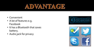 • Convenient
• A lot of features e.g.
Facebook
• It has a Bluetooth that saves
battery.
• Audio jack for privacy
 